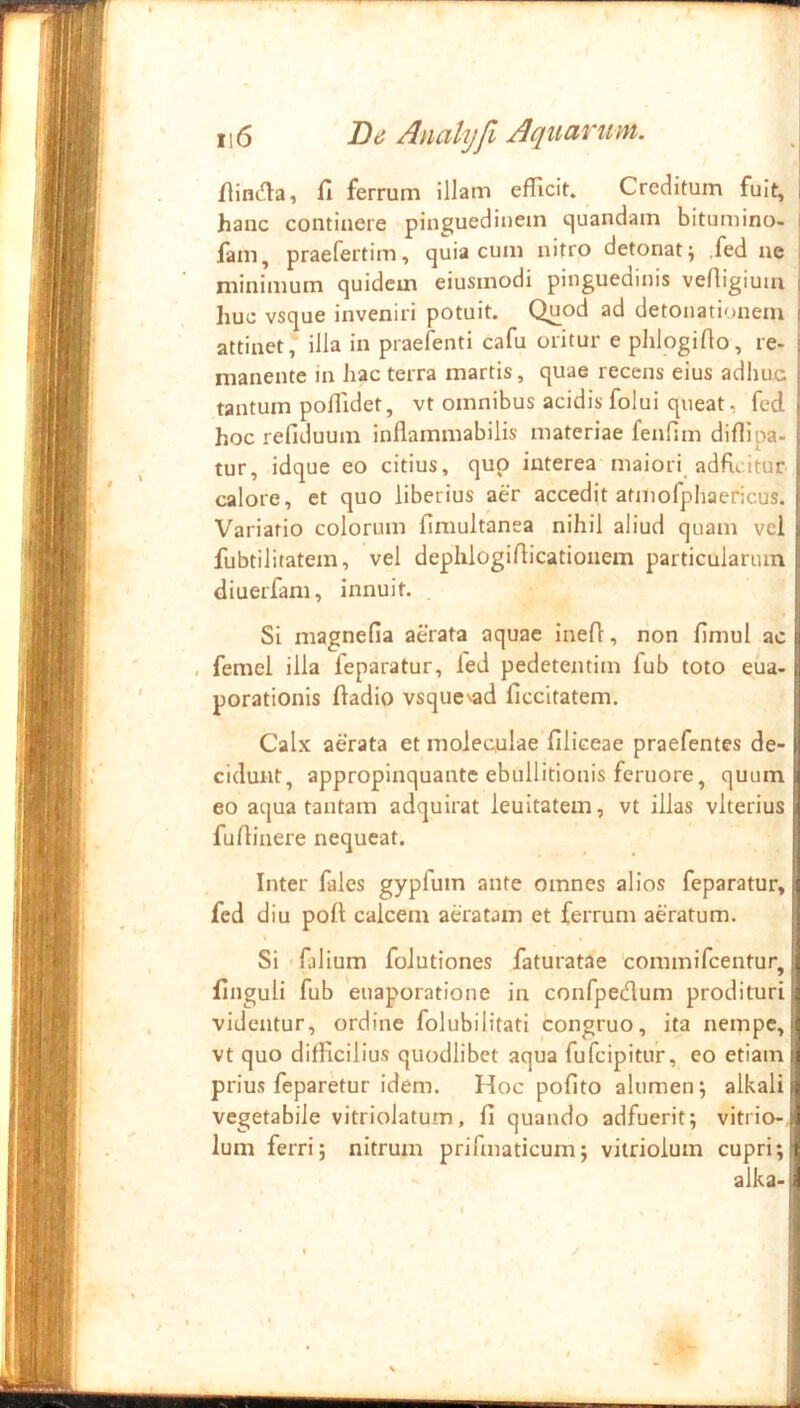 flinc^la, fi ferrum illam efficit. Creditum fuit, hanc continere pinguedinem c|uandam bitumino- | fam, praefertim, quia cum nitro detonat^ ,fed ne ! minimum quidem eiusmodi pinguedinis veAigiuiu ' huc vsque inveniri potuit. Quod ad detonationein f attinet, illa in praefenti cafu oritur ephlogifio, re- j manente in hac terra martis, quae recens eius adhuc ■ tantum pollidet, vt omnibus acidis folui queat, fed ( hoc refiduum inflammabilis materiae fenfim diffipa- = tur, idque eo citius, quo interea maiori adficitur calore, et quo liberius aer accedit atmofphaericus. Variatio colorum fimultanea nihil aliud quam vcl fubtilitatem, vel dephlogifiicationem particularum diuerfam, innuit. Si magnefia aerata aquae inefi, non fimul ac , femel illa feparatur, fed pedetentim fub toto eua- porationis fiadio vsquc^ad ficcitatem. Calx aerata et moleculae filiceae praefentes de- cidunt, appropinquante ebullitionis feruore, quum I eo aqua tantam adquirat lenitatem, vt illas vlterius j fufiinere nequeat. Inter fales gypfum ante omnes alios feparatur, fed diu poft calcem aeratam et ferrum aeratum. Si 'falium folutiones faturatae commifeentur, finguli fub euaporatione in confpedlum prodituri videntur, ordine folubilitati congruo, ita nempe, vt quo difficilius quodlibet aqua fufeipitur, eo etiam prius feparetur idem. Hoc pofito alumen; alkali vegetabile vitriolatum, fi quando adfuerit; vitrio-, Ium ferri; nitrum prifmaticum; viiriolum cupri; alka-