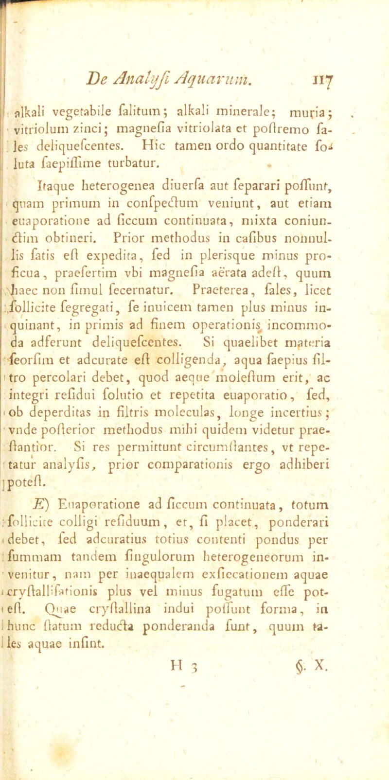 ' fllkali vegetabile falitum; alkali minerale; muria; I' vitriolum zinci; magnefia vitriolata ct poflremo fa- ; jes delicjuefcentes. Hic tamen ordo quantitate fo-i I luta faepiflime turbatur. ; Itaque heterogenea diuerfa aut feparari polTunt, equam primum in confpecT:um veniunt, aut etiam euaporatione ad ficcum continuata, mixta coniun- (flim obtineri. Prior methodus in cafibus nonnul- lis fatis efl expedita, fed in plerisque minus pro- ficua, praefertim vbi magnefia aerata adelK quum '^laec non fimul fecernatur. Praeterea, fales, licet :,follicite fegregati, fe inuicem tamen plus minus in- iquinant, in primis ad finem operationi^ incommo- da adferunt deliquefcentes. Si quaelibet materia 'leorfim et adeurate eft colligenda, aqua faepius fil- itro percolari debet, quod aeque'molefium erit, ac integri refidui folutio et repetita euaporatio, fed, lob deperditas in filtris moleculas, longe incertius; vnde pofierior methodus mihi quidem videtur prae- fiantmr. Si res permittunt circumdantes, vt repe- i tatur analyfis, prior comparationis ergo adhiberi ipoted. K) Euaporatione ad ficcum continuata, totum .follicite colligi refiduum, et, fi placet, ponderari Idebet, led adeuratius totius contenti pondus per ifummam tandem fingulorum heterogeneorum in- venitur, nam per inaequalem exficcationem aquae (cryftallifationis plus vel minus fugatum elfe pot- I ed. Quae crydallina indui polfunt forma, in Ihunc datum redueda ponderanda funt, quum ta- lies aquae infint. H 3 §• X.