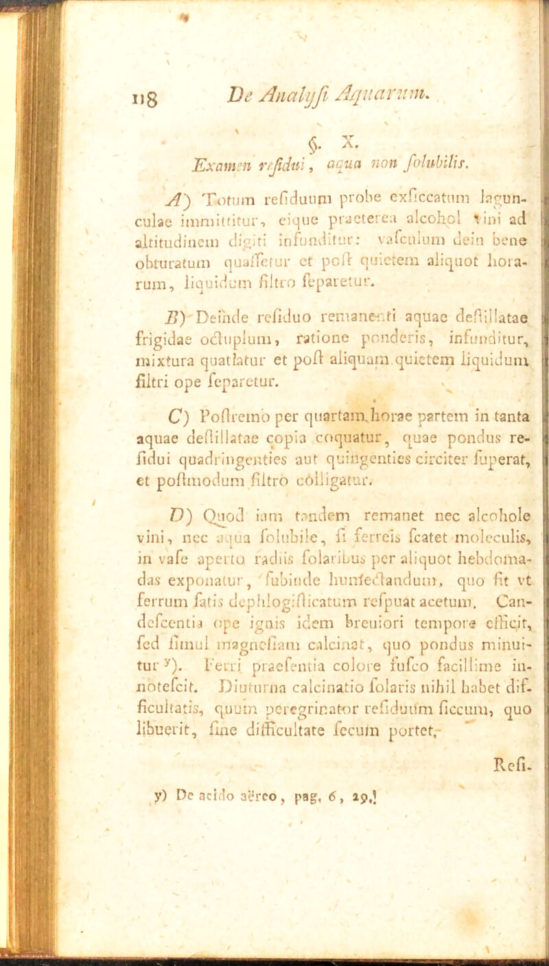 i»8 Ve Analijfi A/jnanim. §. X. Examen rrjidui, acua non foluhiUs. A~) Totum refiduimi probe cxficcatiim Jac-un- culae immittituri cKjiie praeterea alcohol Tini ad altitudinem diditi infunditur: vafenium dein bene obturatum quaifetur ct pofl quietem aliquot hora- rum, liquidum fiitro fepareiur. i?)'Deinde refiduo remanei-,tl aquae deflillatae frigidae ocltiplum, ratione ponderis, infunditur, mixtura quatiatur et pofl aiiquain,quietem liquidum filtri ope feparctur. C) Poflremo per quartarnjiorae partem in tanta aquae deflillatae copia coquatur, quae pondus re- ildui quadringenties aut quingenties circiter fuperat, et poflmodum flltro c6lligatur. I D) Quod iam tandem remanet nec alcohole vini, ncc aqua folubile, fi ferreis fcatet molcculls, in vafe apertu radiis folaribus per aliquot hebdoma- das exponatur, 'rubinde hualetdandum, quo fit vt ferrum fatis dcphlogirticatum rcfpuat acetum. Can- dcfccntia ope ignis idem breuiori tempore cfligt, fcd limul magncllam calciaat, quo pondus minui- tur y). Ferri praefentia colore fufeo facillime in- notefeit. Diuturna calcinatio folaris nihil habet dif- ficultatis, quum peregrinator rellduUm ficcum, quo libuerit, fine difficultate fecum portet,- I Refu -I y) Dc acido aereo, pag, 6, ap,] I I