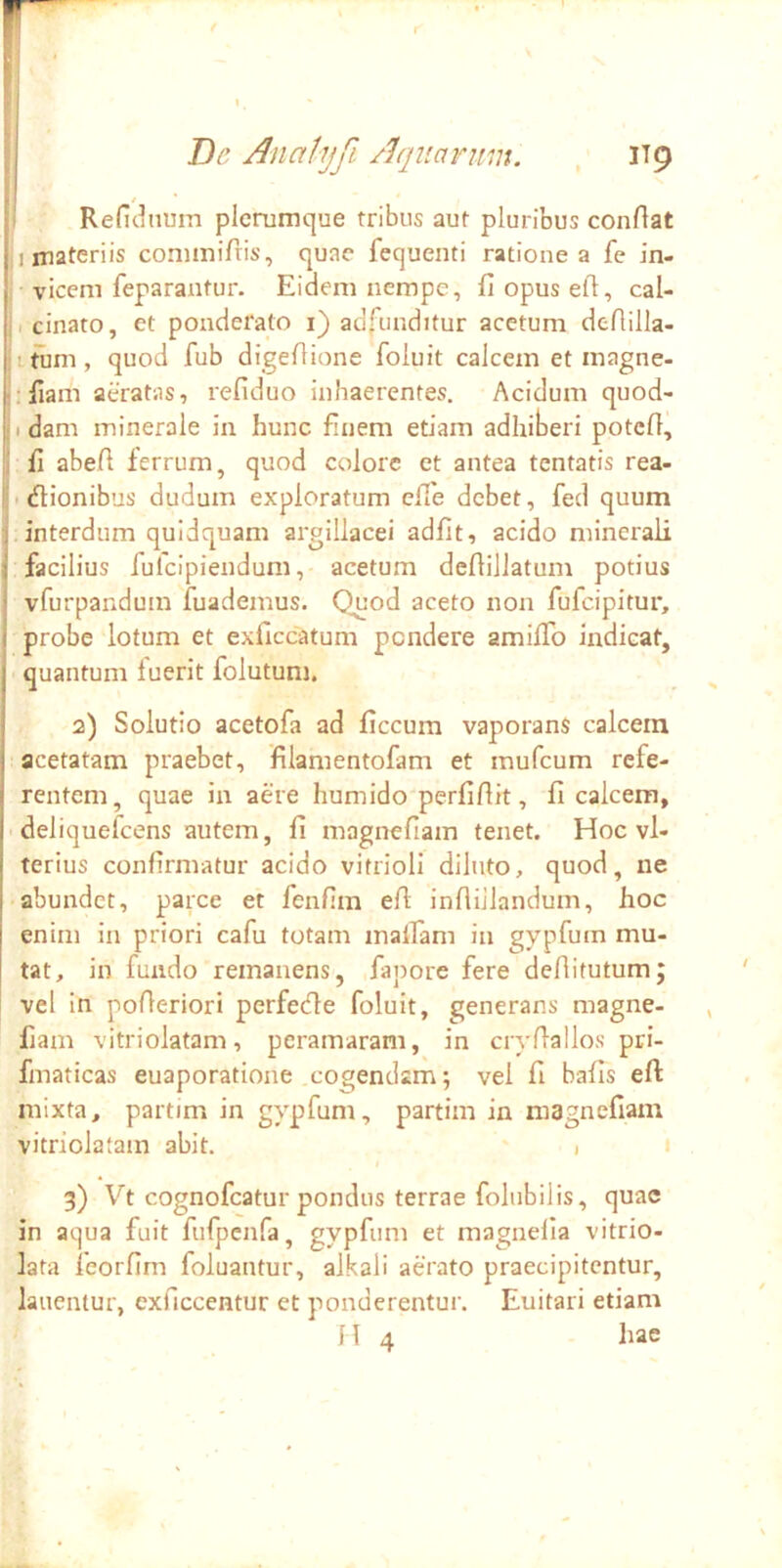 i | Dc Analyfi Aquarim. . IT9 11 t ' ■ Reficiiimn plerumque tribus aut pluribus conflat I materiis conimifris, quae fequenti ratione a fe in- I vicem feparantur. Eidem nempe, fi opus efi, cal- li cinato, et ponderato 1} adfunditur acetum defiilla- tiim, quod fub digefiione foluit calcem et magne- ,;fiam aeratas, refiduo inhaerentes. Acidum quod- jidam minerale in hunc finem etiam adhiberi potefi, II fi abefi ferrum, quod colore et antea tentatis rea- i; ■ dlionibus dudum exploratum efie debet, fed quum j.interdum quidquam argillacei adfit, acido minerali I facilius fufeipiendum, acetum defiillatum potius i vfurpandum fuademus. Quod aceto non fufeipitur, i probe lotum et exficcatum pendere amifib indicat, quantum luerit folutum, 2) Solutio acetofa ad ficcum vaporans calcem acetatam praebet, filamentofam et mufeum refe- rentem, quae in aere humido perfiflit, fi calcem, deliquelcens autem, fi magnefiam tenet. Hoc vl- terius confirmatur acido vitrioll diluto, quod, ne abundet, parce et fenfim efi inflijlandum, hoc enim in priori cafu totam inaiTam in gypfum mu- tat, in fundo remanens, fapore fere deflitutum; vel in poAeriori perfetfle foluit, generans magne- fiam vitriolatam, peramaram, in ciyfiallos pri- fmaticas euaporatione cogendam; vel fi bafis efl: mixta, partim in gypfum, partim in magnefiam vitriolatam abit. 1 3) Vt cognofeatur pondus terrae folubilis, quae in aqua fuit fufpcnfa, gypfum et magnefia vitrio- lata leorfim foluantur, alkali aerato praecipitentur, lauentur, exficcentur et ponderentur. Euitari etiam H 4 hae