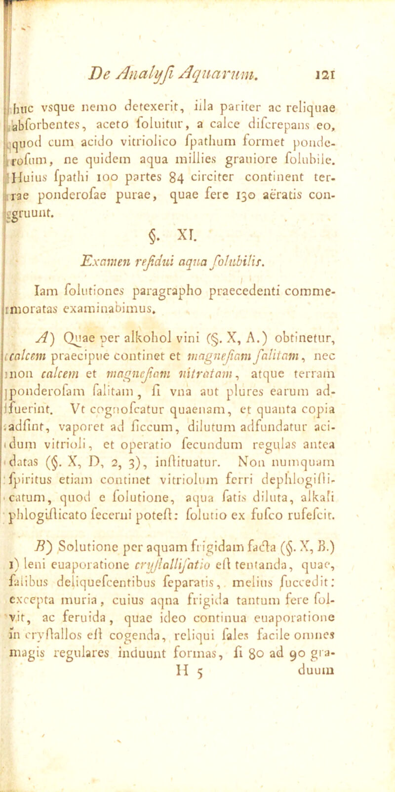 I Inic vsque nemo detexerit, illa pariter ac reliquae ,abforbentes, aceto foluitur, a calce difcrepans eo, ^qiiod cum acido vitriolico fpathum formet poudc- rroftim, ne quidem aqua millies grauiore folubiie. aHuius fpathi loo partes 84 circiter continent ter- Iriae ponderofae purae, quae fere 130 aeratis con- ggruunt. XI. Examen rejidui aqua foliibilif. lam foliitiones paragrapho praecedenti comme- imoratas examinabimus, A) Quae per alkohol vini C§. X, A.) obtinetur, praecipue continet et magnefiam falitam ^ nec inon calcem et magnejiam nitratam^ atque terram jponderofam falitam , fl vna aut plures earum ad- jfuerint. Vt cognofeatur quaenam, et quanta copia jadfint, vaporet ad ficcum, dilutum adfundatur aci- tdum vitrioli, et operatio fecundum regulas antea • datas (§. X, D, 2, 3), inftituatur. Non numquam •fpiritus etiam continet vitriolum ferri dephlogilli- -catum, quod e lolutione, aqua fatis diluta, alkafi phlogillicato fecerni potefl: folutio ex fufeo rufefeit. B') Solutione per aquam frigidam fadia (§. X, B.) i) leni euaporatione cnjjiallifatio ell tentanda, quae, falibus deliquefeentibus feparatis, melius /uccedit; excepta muria, cuius aqna frigida tantum fere fol- vit, ac feruida, quae ideo continua euaporatione in cryflallos ell cogenda, reliqui fales facile omnes magis regulares induunt formas, fi 80 ad 90 gra- H 5 duum