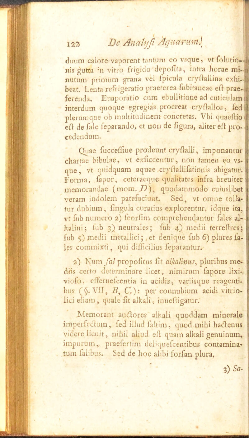 122 De Analyfi A(iii(tvmi\ dtuim calore vaporent tantum co vsque, vt folutio- nis ^utta ni vitro frigido depofita, intra horae mi- nutum priinum grana vel fpicula crynallina exhi- beat. Lenta refrigeratio praeterea fubitaneae efl prae-, ferenda. Eiiaporatio cum ebullitione ad cuticulam; interdum quoque egregias procreat cryflallos, fed plerumque ob multitudinem concretas. Vbi quaeflio cft de fale feparando, et non de figura, aliter efi pro- cedendum. I Quae fucccfliue prodeunt cryflalli, imponantur chartae bibulae, vt exficcentur, non tamen eo vs-j que, vt quidquam aquae.cryflallifationis abigatur. Forma, fapor, ceteraeque qualitates infra breuiter memorandae (mom. J9), quodammodo cuiuslibet veram indolem patefaciunt. Sed, vt omne tolla- tur dubium, fingula curatius explorentur, idque ita, vt fiib numero 3) fcorfim comprehendantur fales al- haliui; lub 3) neutrales; fub 4) medii terrefires; fub 5) medii metallici;, et denique fub 6) piures la- les commixti, qui difficilius feparantur. 2) Num fal propofitus fit alkalinus^ pluribus me- diis certo determinare licet, nimirum fapore lixi- viofo, effieruefeentia in acidis, variisque reagenti- bus (§. VII, C): per connubiura acidi vitrio- lici efiam, quale fit alkali, inuelligatur. Memorant autHores alkali quoddam minerale imperfectum, fed illud faltim, quod mihi harlfenus videre licuit, nihil aliud e(l quam alkali genuinum, impurum, praefertim deiiquefcentibus contamina- tum faiibus. Sed de lioc alibi forfan plura. 3) Sa- «