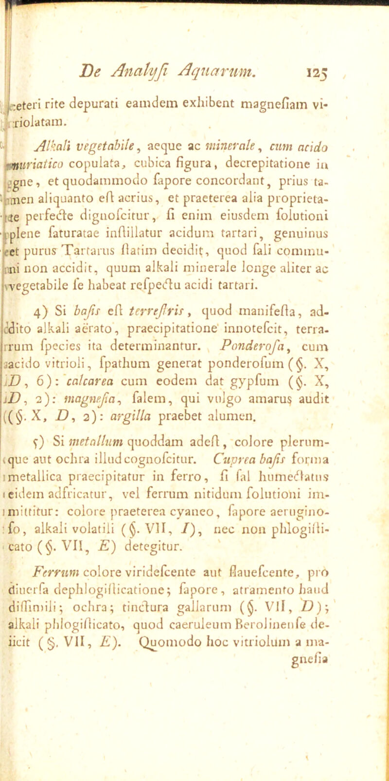 i^reteri rite depurati eamdem exhibent magnefiam vi- ...riolataiii. cj Alkali vegetabile, aeque ac minerale, cum acido 'muriatico copulata, cubica figura, decrepitatione ia jggne, et quodammodo fapore concordant, prius ta- f'bmen aliquanto efi acrius, et praeterea alia proprieta- ■j(3e peifedle dignolcitur, fi enim eiusdem folutioni ■i'plene faturatae infiillatur acidum tartari, genuinus «t purus Tartarus llarim decidit, quod fali commu- U'iii non accidit, quum alkali minerale longe aliter ac j\-vegetabile fe habeat refpecfiu acidi tartari. 4) Si bafis efi terrejlrie, quod manifefia, ad- edito alkali aerato , praecipitatione' innotefeit, terra- irum fpecies ita determinantur. , Ponderofa, cum jacido vitrioli, fpathum generat ponderofum (§. X, iD ^ 6): calcarea cum eodem dat gypfum (§. X, jZ), 2): magnejia., falem, qui vulgo amaru^ audit ((§. X, D, 2): argilla praebet alumen. Si quoddam adefi,'colore plerum- (que aut ochra illudcognofeitur. Cuprea bajis foi;ma imetallica praecipitatur in ferro, fi fal humedlatus I eidem adfricatur, vel ferrum nitidum folutioni im- imittitur: colore praeterea cyaneo, fapore aerngino- ’fo, alkali volatili (^. VII, /), nec nonphlogilU- • cato (§. VII, E) detegitur. ZVmtw» colore viridefeente aut flauefcente, pro diuciTa dephlogillicatione; fapore, atramento Jiaiid difTin)ili; ochra; tinedura gallarum (§. Vll, fd);' alkali plilogifiicato, quod caeruleum Berolinenfe de- ficit ( §. VII, E). Quomodo hoc vitriolum a ma- gnefia