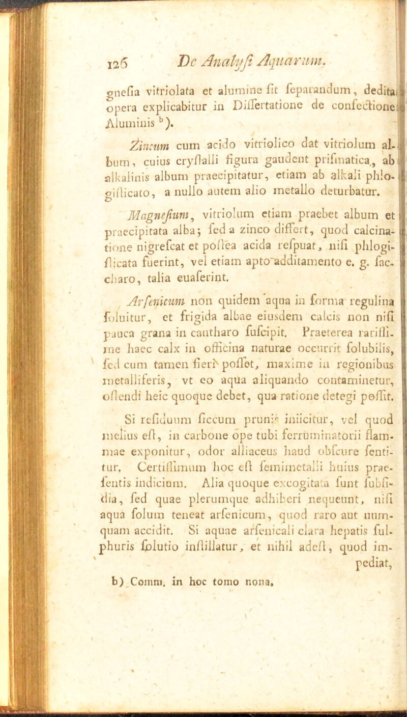 12(5 ’ Dc Anahjfi Aptarum. gnefia vlKriolafa et alumine fit fepaiandum, deditali; opera explicabitur iu DifTertatione de confectione^ Aluminisi Zincum cum acido vitriolico dat vitrioJum al.jj biim, cuius cryfialli figura gaudent prifmatica, ab | alkalinis album praecipitatur, etiam ab alkali phlo- oidicato, a nullo autem alio metallo deturbatur. ' Magnefum^ vitriolum etiam praebet album et praecipitata alba; fed a zinco differt, ejuod caicina- ^ tione nigrefeat et pofiea acida refpuat, nifi pblogi-| fiicata fuerint, vel etiam apto'additamento c. g. fac. II diaro, talia euaferint. Arfeniciim non quidem acpia in fornta reguli na ftiluitur, et frigida albae eiusdem calcis non nifi pauca grana in cantharo fufeipit. Praeterea rarilli. me haec calx in officina naturae occurrit folubilis, fcd cum tamen fierb pollet, maxime iu regionibus metalliferis, vt eo aqua aliquando contaminetur, oflendi heic quoque debet, qua ratione detegi poffit. Si refiduum ficcum prunis inilcitur, vel quod melius efl, in carbone ope tubi ferruminatorii fiam* mae exponitur, odor alliaceus liaud obfcure fenti- tur. Certilllmum hoc efi femimetalii huius prac- Icntis indicium. Alia quoque excogitata funt fubfi- <lia, fed quae plerumque adhiberi nequeunt, nifi aqua folum teneat arfenicum, quod raro aut uum- quam accidit. Si aquae arfenicali clara hepatis fui. phuris {blutio infiillatur, et nihil adcA, quod im- pediat. b)_Comni. in hoc tomo nona.