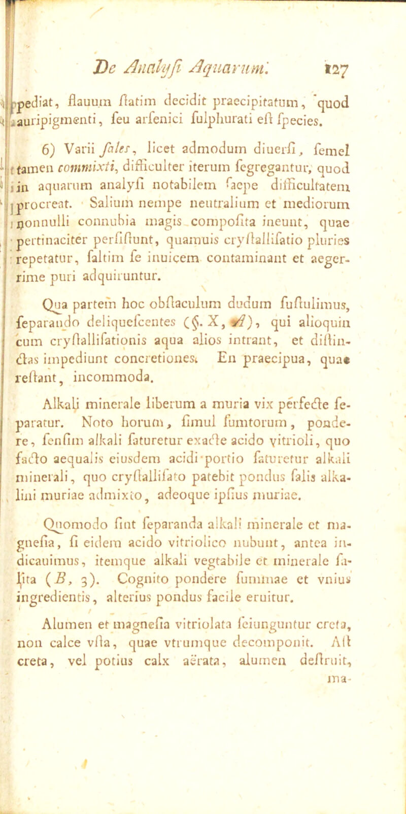 r. , De Analijfi Aquarum. »27 •ibpediat, flauutn /lafim decidit praecipitatum, 'quod laauiipigniend, feu arfenici fulpliurati ell fpecies. j 6) Varii falt!^ licet admodum diucrfi, femel ^ tfamen commixti^ difficulter iterum fegregantur, quod i lia aquarum analyfi notabilem Gjcpe difficultatem ^ j procreat. Salium nempe neutralium et mediorum ijxjonnulli connubia magis compofita ineunt, quae , • pertinaciter perlffiunt, quamuis cry/lallifatio pluries •repetatur, faltim fe inuicem contaminant et aeger- rime puri adquiruntur. Qua partem hoc obriaculum dudum fufiulimus, feparau_do deliquefcentes qui alloquia cum cryrtallifationis aqua alios intrant, et dillin- dlas impediunt concretiones^ En praecipua, qua* reflant, incommoda. Alkalj minerale liberum a muria vix perfede fe- paratur, Noto horum, fimul iumtorum, ponde- re, fcnfim alkali faturetur ex-adle acido yitrioli, quo fadlo aequalis eiusdem acidi-portio faturetur alkali njinerali, quo crydallilato patebit pondus falis alka- , lini muriae admixto, adeoque ipfius muriae. Quomodo fint feparanda alkali minerale et ma- gnefla, fi eidem acido vitriolico nubunt, antea iii- dicauimus, itemque alkali vegtabile er minerale fa- Jjita {B, 3). Cognito pondere fummae et vnius Alumen et magnefia vitriolata feiunguntur creta, non calce vfia, quae vtrumque decomponit. A(l creta, vel potius calx aerata, alumen definiit, ma-