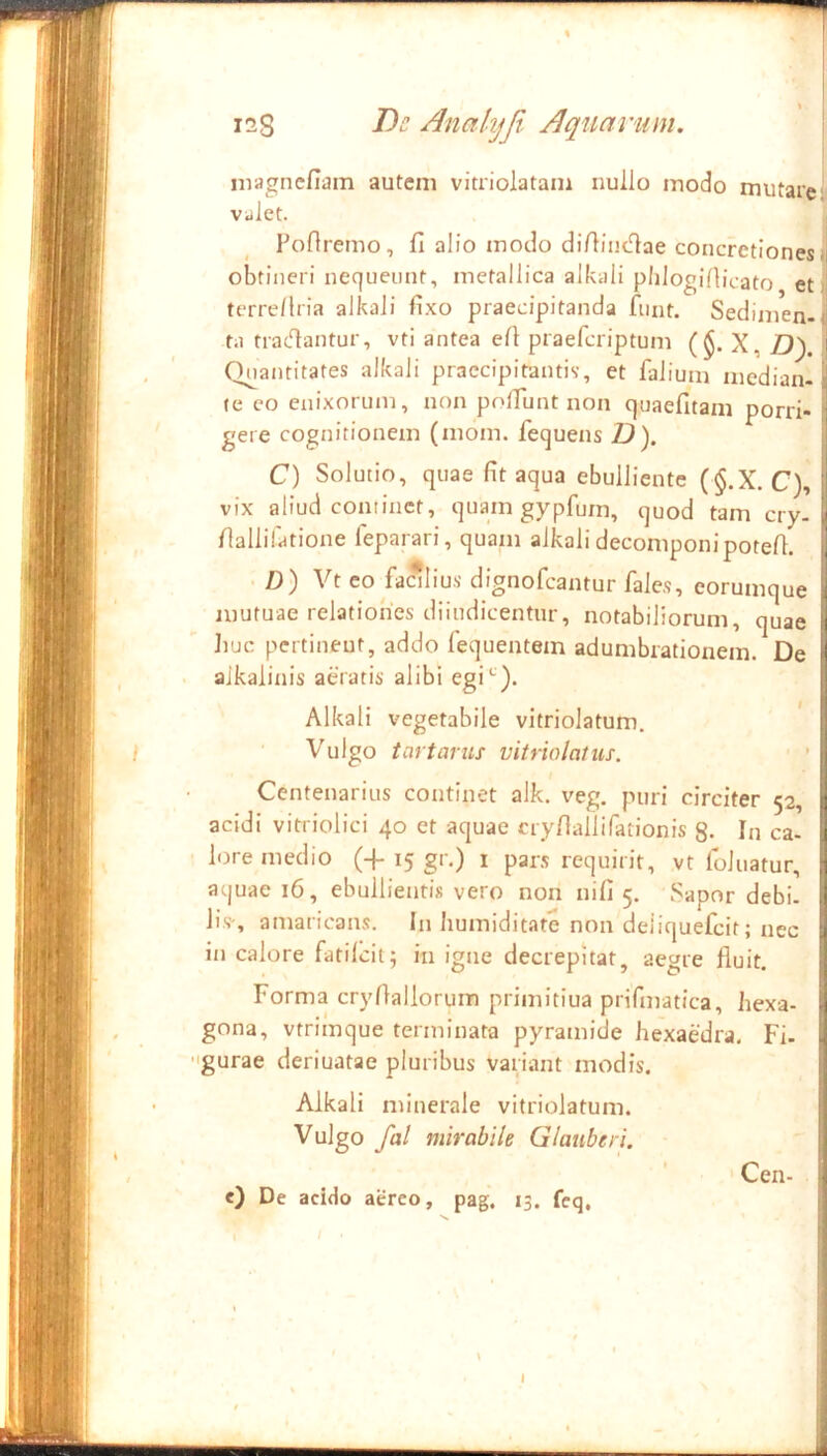 iiiagncfiam autem vitriolatam nullo modo mutaren viilet. Pofiremo, fi alio modo difiinc^ae concretiones obtineri nequeunt, metallica alkali pldoglAicato et terre/lria alkali fixo praecipitanda funt. Sedimen- ta tractantur, vti antea efi praefcriptum ($. X, Z)). , ' Quantitates alkali praecipitantis-, et falium median- te eo enixorum, non polTunt non quaefitam porri- gere cognitionem (mom. fequens Z?). C) Solutio, quae fit aqua ebulliente (§.X. C), vix aliud continet, quam gypfurn, quod tam cry- fiallifatione feparari, quam alkali decomponipotefi. | . /)) Vt eo faalius- dignofcantur fales, eorumque I mutuae relationes diiudicentur, notabiliorum, quae l liuc pertinent, addo fequentem adumbrationem. De | aikalinis aeratis alibi egi^-). I Alkali vegetabile vitriolatum. / Vulgo tartarus vitriolatus. ■ ! Centenarius continet alk. veg. puri circiter ^2, i acidi vitriolici 40 et aquae nyfiallifationis 8. In ca- li lore medio (+ 15 gr.) 1 pars requirit, vt foJiiatur, ;*] aquae 16, ebullientis vero non nifi 5. Sapor debi. iis% amaricans. In liumiditate non deliquefcit; nec in calore fatildt; in igne decrepitat, aegre fluit. Forma cryflallorum primitiua prifmatica, hexa- gona, vtrimque terminata pyramide hexaedra, Fi- gurae deriuatae pluribus variant modis. Alkali minerale vitriolatum. [ Vulgo fal mirabile Glauberi. Cen- <) De acido aereo, pag. 13. feq.