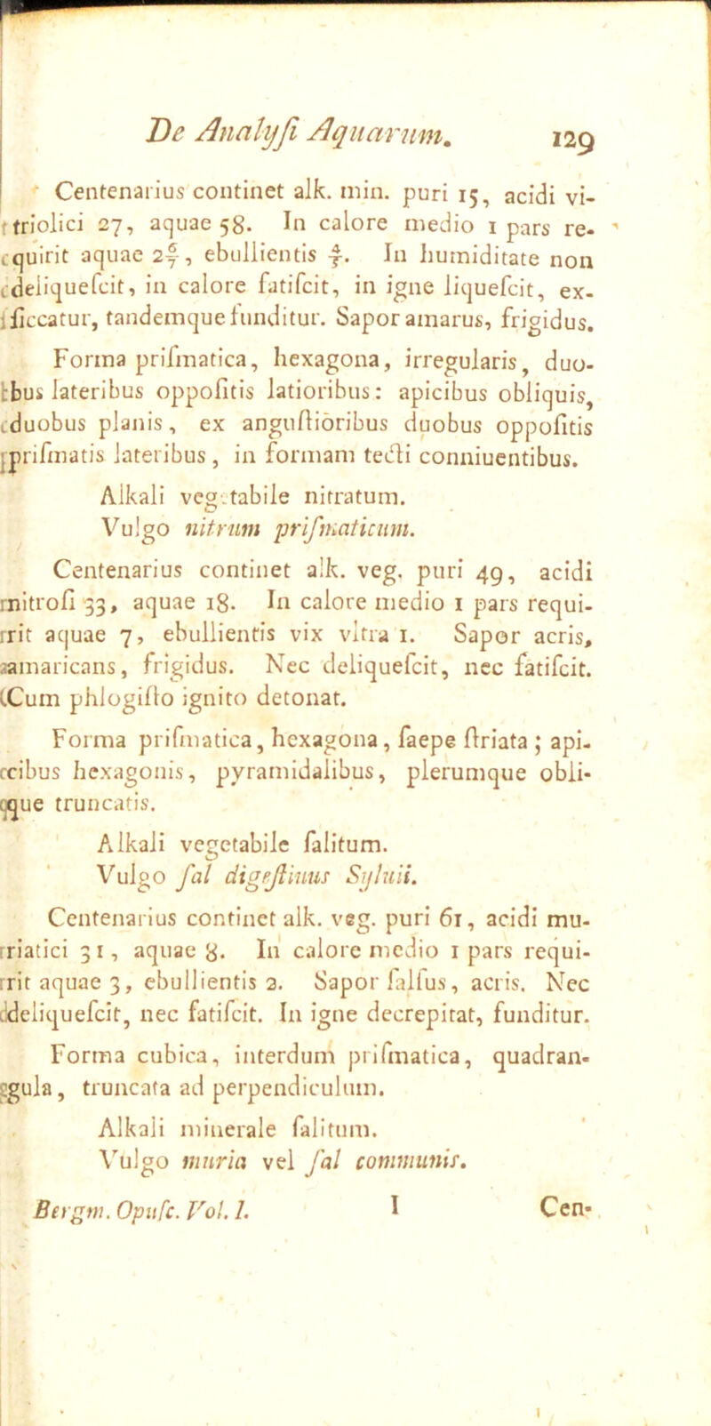 1 De Annlyfi Aquarum, 129 Centenarius continet alk. min. puri 15, acidi vi- ftriolici 27, aquae 58. In calore medio i pars re- cquirit aquae 2®, ebullientis f. In humiditate non tdeliquefcit, in calore fatifcit, in igne liquefcit, ex- lliccatur, tandemque funditur. Sapor amarus, frigidus. Forma prifmatica, hexagona, irregularis, duo- Ibus lateribus oppofitis latioribus: apicibus obliquis, cduobus plaiiis, ex anguftioribus duobus oppofitis jprifmatis lateribus, in formam teifii conniuentibus. Alkali vegetabile nitratum. Vulgo nitrum prifmaticimi. Centenarius continet alk. veg. puri 49, acidi rnitrofi -33, aquae 18. In calore medio i pars requi- rrit aquae 7, ebullientis vix vitra i. Sapor acris, samaricans, frigidus. Nec deliquefeit, ncc fatifcit. (.Cum phlogillo ignito detonat. Forma prifmatica, hexagona, faepe firiata ; api- fcibus hexagonis, pyramidalibus, plerumque obli- que truncatis. Alkali vegetabile falitum. Vulgo fal digejliuus Sijluii. Centenarius continet alk. veg. puri 61, acidi mu- rriatici 31, aquae 8- In calore medio i pars requi- rritaquae3, ebullientis 3. Sapor lallus, acris. Nec tldeliquefcir, nec fatifcit. In igne decrepitat, funditur. Forma cubica, interdum prifmatica, quadran- Sgula, truncata ad perpendiculum. Alkali minerale falitum. \’’ulgo muria vel fal communis. Bergm. Opufe. Vol. 1. I Cen*
