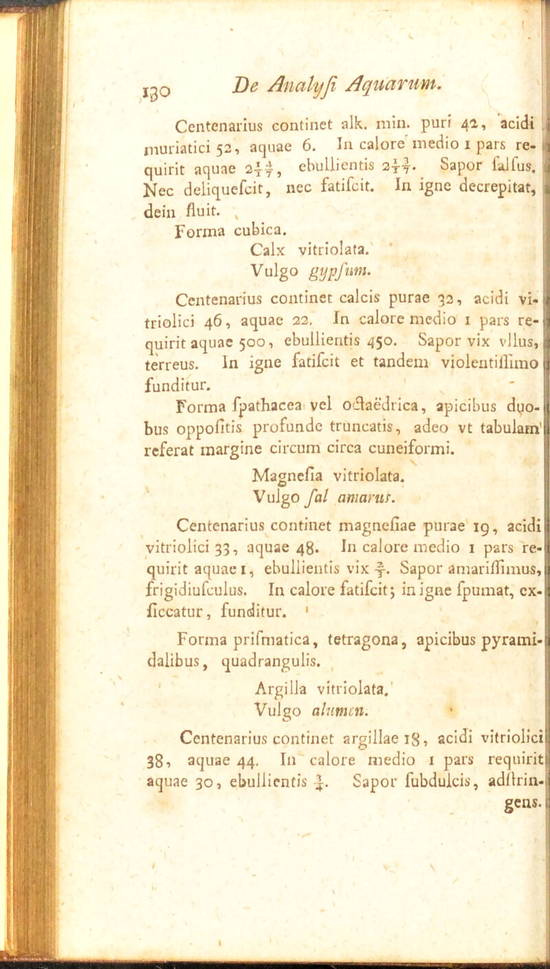 Centcnaiius continet alk. min. puri 4a, acidi muriatici 52, aquae 6. In calore medio i pars re- si quirit aquae 24--^, ebullientis 24-y- Sapor falfus. j Nec deliquefcir, nec fatifcit. In igne decrepitat, 1 dein fluit. ^ Forma cubica. j Calx vitriolata.' Vulgo g]jpfim. Centenarius continet calcis purae 33, acidi vi-jj triolici 46, aquae 22, In calore medio i pars re-tj quirit aquae 500, ebullientis 450. Sapor vix vllus, I terreus, in igne fatifcit et tandem violeutifluno funditur. Forma fpathaceai vel odaedrica, apicibus dyo- bus oppofitis profunde truncatis, adeo vt tabulam’ referat margine circum circa cuneiformi. I Magncfia vitriolata. Vulgo fal amarur. Centenarius continet magnefiae purae ig, acidi yitriolici 33, aquae 48. In calore medio i pars re- quirit aquae I, ebullientis vix -f-. Sapor amariflimus,|j frigidiufculus. In calore fatifcit; in igne fpumat, cx-^ liceatur, funditur. ' ! Forma prifmatica, tetragona, apicibus pyrami-1 dalibus, quadrangulis. ^ | ' Argilla vitriolata. i Vulgo alumen. • } Centenarius continet argillae 18» acidi vitriolicii 38, aquae 44. In calore medio i pars requirity aquae 30, ebullientis J. Sapor fubdulcis, adllrin- gens. I