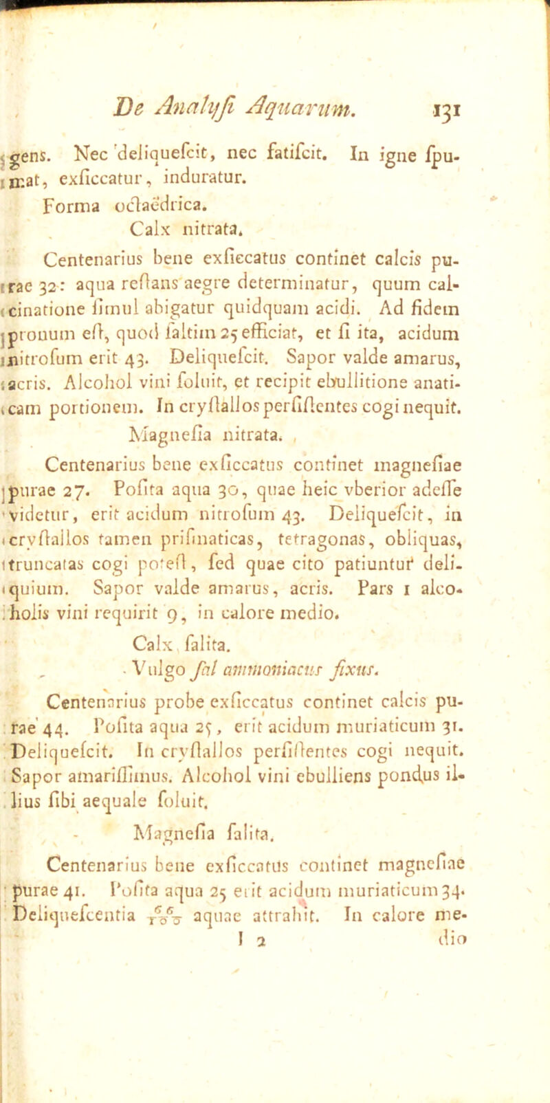 jgens. Nec'deliquefcit, nec fatifcit. In igne fpu- iir.at, exficcatur, induratur. Forma oclaedrica. Calx nitrata* Centenarius bene exfiecatus continet calcis pu- irac32: aqua reflans'aegre determinatur, quum cai- (cinatione llmul abigatur quidquam acidi. Ad fidem jpronum efi, quod laltim 25 efficiat, et fi ita, acidum jjiitrofum erit 43. Deliqueicit. Sapor valde amarus, jacris. Alcohol vini foluit, et recipit ebojllitione anati- icam portionem. In cryfiall os perfificntes cogi nequit. Magnefia nitrata. , Centenarius bene exfiecatus continet magnefiae ]purae 27. Pofita aqua 30, quae heIc_vberior adeffe 'Videtur, erit acidum nitrofum 43. Deliquefcit, in (cryffailos tamen prifmatlcas, tetragonas, obliquas, itruncatas cogi pofeff, fed quae cito patiuntui* deli- tquium. Sapor valde amarus, acris. Pars i aleo* i holis vini requirit 9, in calore medio. Calx,falita. -Vulgo fal ammoniaciiT fixus. Centenarius probe exfiecatus continet calcis pu- rae'44. Pofita aqua 2^, erit acidum muriaticum 31. Deliquefcit. In cryflallos perfillentes cogi nequit. .Sapor amariflimus. Alcohol vini ebulliens pond^us il- lius fibi aequale foluit. Magnefia falita. Centenarius bene exfiecatus continet magnefiae • purae 41. I*ofita aqua 25 erit acidum muriaticum 34. Deliquefeentia aquae attrahit. In calore me- i ‘ I 2 dio