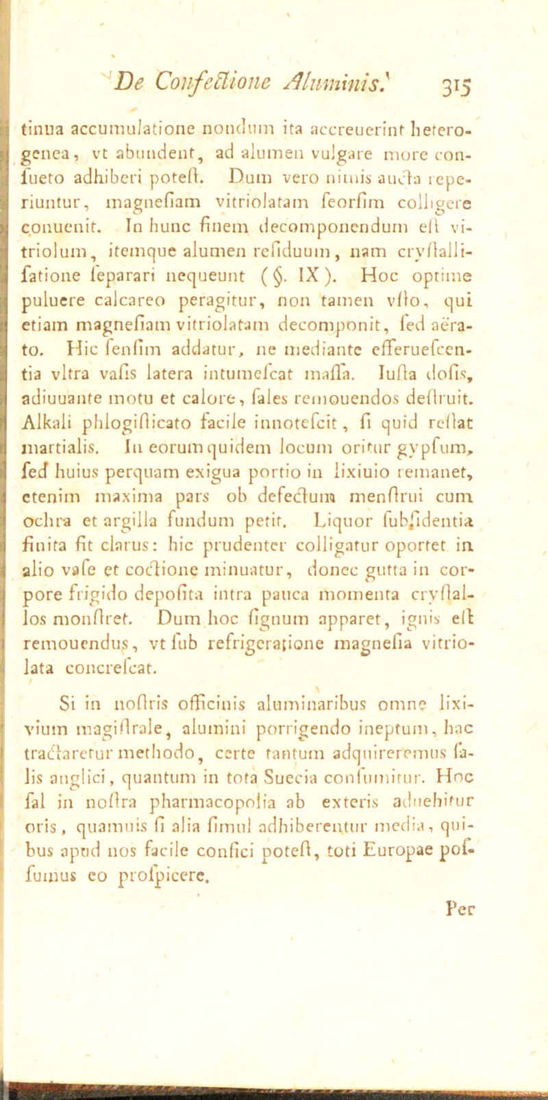 tinua accumulatione nondum ita accreuerint hefero- genea, vt abundent, ad alumen vulgare more con- lueto adhiberi poteA. Dum vero nimis ancla repe- riuntur, magnefiam vitriolatam feorfim colligere cpnuenit. In hunc finem decomponcndum eil vi- triolum, itemque alumen refiduum , nam cryfialli- fatione leparari nequeunt (§. IX). Hoc optime puluere calcareo peragitur, non tamen vfio, qui etiam magnefiam vitriolatam decomponit, fed aera- to. Hic lenfim addatur, ne mediante efFeruefccn- tia vitra vafis latera intumclcat malla. lufia dofis, adiuuante motu et calore, fales rcmouendos deliruit. Alkali phlogifiicato facile innotefeit, fi quid rellat inartialis. In eorum quidem locum oritur gypfum, fed huius perquam exigua portio in lixiuio remanet, etenim maxima pars ob defecdum menfirui cum. ochra et argilla fundum petit. Liquor fublldentia finita fit clarus: hic prudenter colligatur oportet in alio vafe et coedione minuatur, donec gutta in cor- pore frigido depofita intra pauca momenta cryfial- los monfiret. Dum hoc fignum apparet, ignis ell remonendus, vt lub refrigeratione magnefia vitrio- lata concrelcat. f Si in noflris officinis aluminaribus omne lixi- vium magi.firale, alumini porrigendo ineptum, hac tradlaretur methodo, certe tantum adquireremus fa- lis anglici, quantum in tota Sueeia coniumitur. Hoc fal in nofira pharmacopnlia ab exteris aduebitur k oris, quamuis fi alia fimul adhibercattir media, qui- I bus apud nos facile confici poteft, toti Europae poi- ^ fumus co profpicerc, Pec