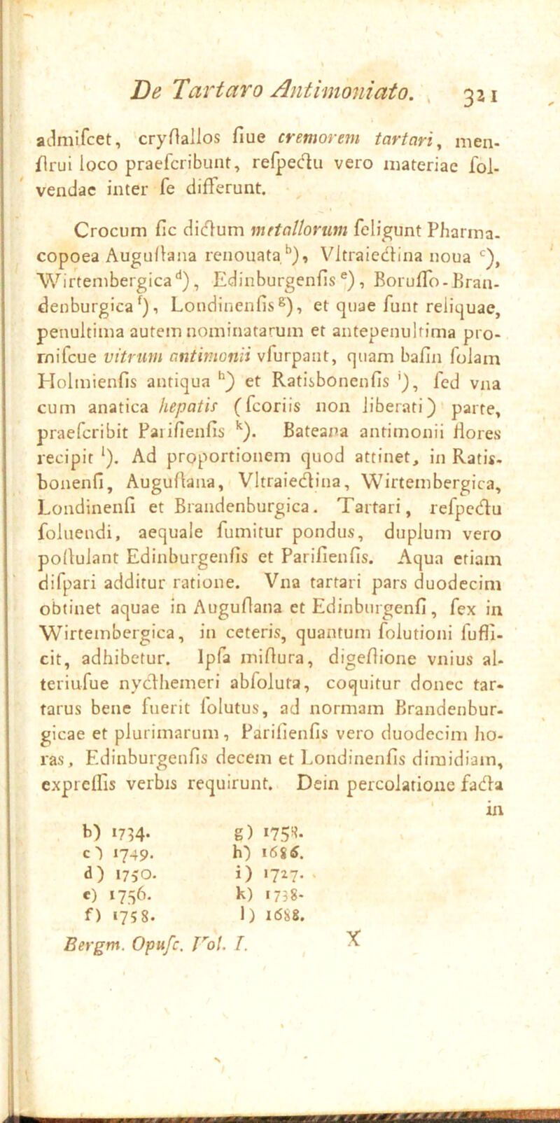 V. De Tartaro Antimoniat0. , 321 admifcet, cryHallos fiue cremorem tartari, men- flrui loco praefcribunt, refpec^lu vero materiae fol- vendac inter fe differunt. Crocum fic didum metallorum feligunt Pharma- copoea Augullana renouataf’), V^ltraiedlina noua Wirtembergica'^), Edinburgenfis®), BorufTo-Bran- denburgica% Londinenfis®), et quae funt reliquae, penultima autem nominatarum et antepenultima pro- rnifeue vitrum antimonii vfurpaiit, quam bafin folam Holmienfis antiqua et Ratisbonenfis fed vna cum anatica liepatif (fcoriis non liberati)'parte, praeferibit Paiifienfis Bateana antimonii flores recipit ‘). Ad proportionem quod attinet, in Ratis, bonenfi, Augullana, Vltraiedina, Wirtembergica, Londinenfi et Brandenburgica. Tartari, refpcdu foluendi, aequale fumitur pondus, duplum vero pollulant Edinburgenfis et Pariflenfis. Aqua etiam difpari additur ratione. Vna tartari pars duodecim obtinet aquae in Auguflana et Edinbiirgenfi, fex in Wirtembergica, in ceteris, quantum folutioni fufll- cit, adhibetur. Ipfa millura, digefione vnius al- teriufue nydlhemeri abfaluta, coquitur donec tar« tarus bene fuerit folutus, ad normam Brandenbur- gicae et plurimarum, Parifienfis vero duodecim lio- ras, Edinburgenfis decem et Londinenfis dimidiam, cxprelfis verbis requirunt. Dein percolatione fada ' in b) 1734. c') 1749. d) 1750. e) 1756. f) 1758. Bergm. Opufe. g) W- h) i6i6. i) 1727.. k) 1738- l) 16&8. 'b/. /. X SKZZ