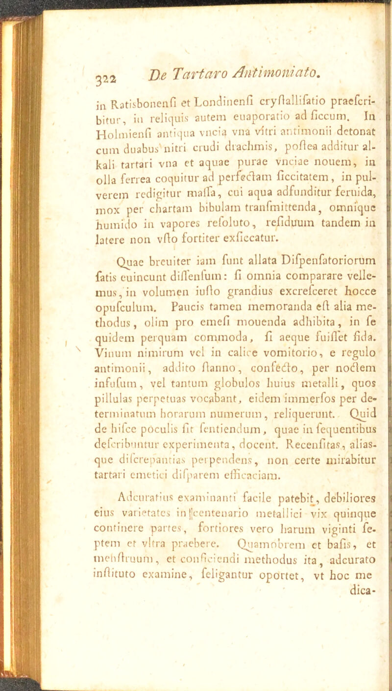 ia Ratisbonenfi et Londiiienfi crynallifatio praefcri- .} bitur, in reliquis autem euaporatio ad ficcum. In ^ Holmienfi antiqua vncia vna vitri antimoiiii detonat ^ cum duabus'nitri crudi drachmis, poAea additur al- || kali tartari vna et aquae purae vnciae nouem, in I olla ferrea coquitur ad perfecflam ficcitatem , in pul- || verem redigitur malfa, cui aqua adfunditur feruida, y mox per cliartam bibulam tranfmittenda, omnrquc j huinido in vapores refoluto, refiduum tandem in j latere non vflo fortiter exficcatur. 1 t ’ Quae breuiter iam funt allata Difpenfatoriorum | fatis euincunt diflenfuin: fi omnia comparare velle- j mus, in volumen iufio grandius excrefeeret hocce J opufculum. Paucis tamen memoranda efi alia me- j thodus, olim pro emefi mouenda adhibita, in fe j quidem perquam commoda, fi aeque fuifiet fida. . Vinum nimirum vel in calicc vomitorio, e regulo \ antimonii, addito fianno, confedlo, per notflem I infiifum, vel tantum globulos huius metalli, quos t pillulas perpetuas vocabant, eidem immerfos per de- • terminatum horarum numerum, reliquerunt. Quid | de hifce poculis fit fentiendum, quae in fcquentibus « defcribnntur experimenta, docent. Recenfitas, alias- - que dilcrepantias perpendens, non certe mirabitur i tartari emetici difparem efficaciam. Adeuratius examinanti facile patebit, debiliores I , eius varietates in||ccntenaiio metallici vix quinque | continere partes, fortiores vero liarum viginti fe- '• ptem et vitra praebere. Quainobiem ct bafis, et I melifhuum, et conneiendi methodus ita, adeurato \ infiituto examine, feligantur oportet, vt hoc me j dica- I