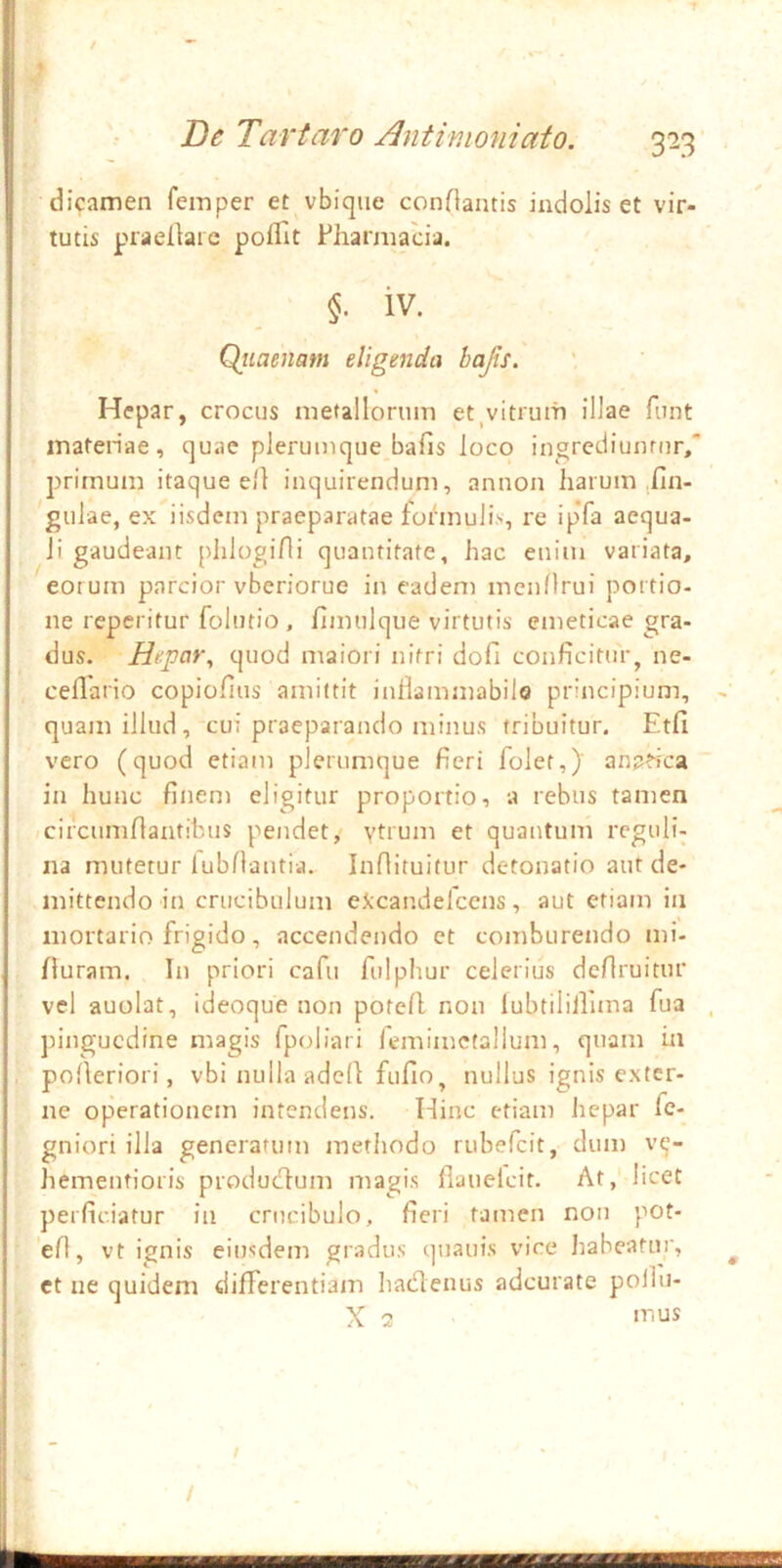 dicamen feinper et vbiqiie conOantis indolis et vir- tutis praellaic poffit Pharmacia. iv. Qtiaenam eligenda hajis. Hepar, crocus metallorum et ^vitrum illae fiint inatenae, quae plerumque bafis loco ingrcdiunrnr/ primum itaque ell inquirendum, annon liarum .Un- gulae, ex iisdem praeparatae foibnuli.v, re ipTa aequa- li gaudeant plilogifli quantitate, hac enim variata, eorum parcior vberiorue in eadem mcnnrui portio- ne reperitur folutio , fimulque virtutis emeticae gra- dus. Hepar^ quod maiori nitri dofi conficitur, ne- ceflario copiofius amittit inllammabilo principium, quam illud, cui praeparando minus tribuitur. Etfi vero (quod etiam plerumque fieri folet,) anatica in hunc finem eligitur proportio, a rebus tamen /circumfiantibus pendet> vtrum et quantum rcguli- na mutetur lubnantia. Inflituitur detonatio aut de- mittendo in crucibulum eJ;candelccns, aut etiam in mortario frigido, accendendo et comburendo mi- /lurarn. In priori cafii fulphur celerius dcfiruitur vel auolat, ideoque non potefl non lubtililluna fua ])ingucdine magis fpoliari femimcfallum, quam ia pofieriori, vbi nulla adell fufio, nullus ignis exter- ne operationem intendens. Hinc etiam hepar fe- gniori illa generatum methodo rubefeit, dum v^- hementioris produefium magi.s flauelcit. At, licet perficiatur in crucibulo, fieri tamen non pot- efi, vt ignis eiusdem gradus quauis vice habeatur, ct ne quidem differentiam hadlcnus adeurate poihi- X 2 /