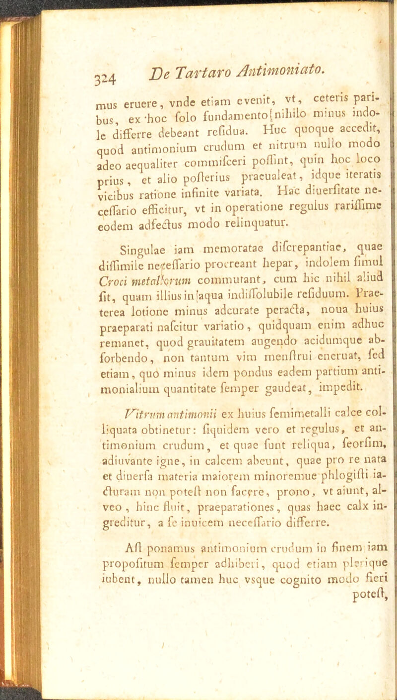 3-4 mus eruere, vnde etiam evenit, vt, cetens bus ex-hoc folo fundamento[niliilo mmus Ic differre debeant rcfidua. Huc quoque accedit, quod antimonium crudum et nitrum nullo modo adeo aequaliter commirceri poflint, quin hoc loco prius, et alio poflerius pracualeat, idque iteratis vicibus ratione infinite variata. Hac diuerfitate ne- | ceffario efficitur, vt in operatione regulus rariflime eodem adfedus modo relinquatur. Singulae iam memoratae difcrepantiae, quae diffimile nepffario procreant hepar, indolem fimul | Croci metalkrwn commutant, cum hic nihil aliud | fit, quam illiusinlaqua indiffolubile refiduum. Trae- | terea lotione minus adcurate peracta, noua huius praeparati nafcitur variatio, quidquam enim adhuc remanet, quod grauitatem augendo acidumque ab- forbendo, non tantum vim rnenfirui cneruat, fed etiam, quo minus idem pondus eadem partium anti- | monialium quantitate femper gaudeat, impedit. | autimnnii ex huius fcmimetalli calce coi- | liquata obtinetur: Tiquidem vero et regulus, et an- timonium crudum, et quae funt reliqua, feorfim, | adiuvante igne, in calcem abeunt, quae pro re nata | et diuerfii materia maiorem minoremue phlogifii ia- I (fturam non potefl non facere, prono, vt aiunt, al- veo , hinclluit, praeparationes, quas haec calx in- greditur, a fe inuicem neceffario differre. Afl ponamus antimonium crudum in finem iam propofitum femper adhibeii, quod etiam pleriquc i iuhent, nullo tamen huc vsque cognito modo fieri potefi, I pari. J indo- i