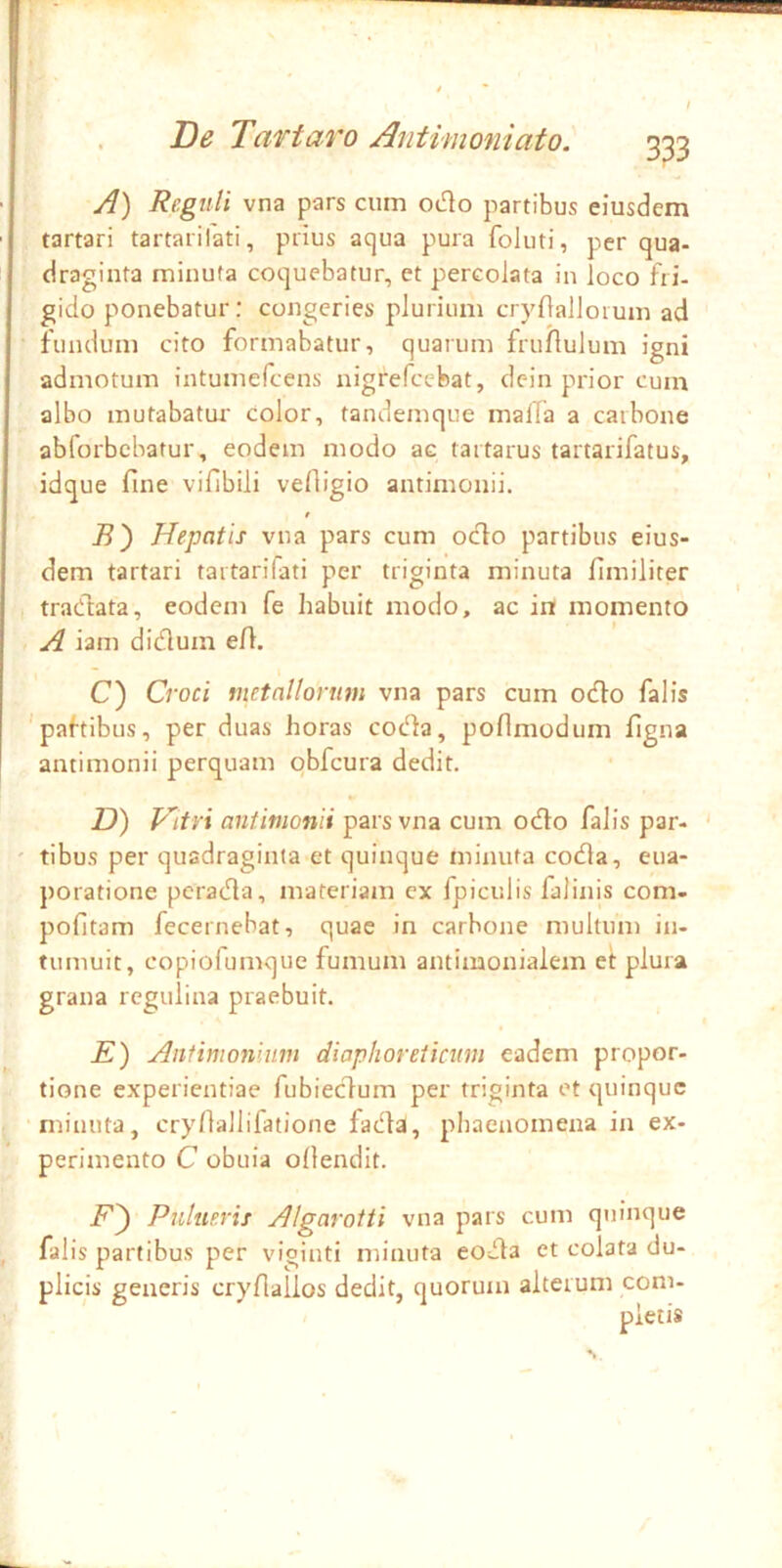 333 A) Reguli vna pars ciun odo partibus eiusdem tartari tartarifati, prius aqua pura foluti, per qua- draginta minuta coquebatur, et percolata in loco fri- gido ponebatur: congeries plurium crynalloiuin ad fundum cito formabatur, quarum fruflulum igni admotum intumefeens nigrefccbat, dcin prior cum albo mutabatur color, tandemque malTa a carbone abforbebatur, eodem modo ac tartarus tartarifatus, idque fine vifibili vefligio antimonii. t B') Hepatis vna pars cum odo partibus eius- dem tartari tartarifati per triginta minuta flmiliter tradata, eodem fe habuit modo, ac in momento A iam didum eft. ~ I C) Croci metallorum vna pars cum odo falis 'paftibus, per duas horas cot^a, poflmodum flgna antimonii perquam qbfcura dedit. D) Vitri antimonii pars vna cum odo falis par- tibus per quadraginta et quinque minuta coda, eua- poratione perada, materiam ex fpiculis falinis com- pofltam fecernebat, quae in carbone multum in- tumuit, copiofumque fumum antimonialem et plura grana regulina praebuit. E) Antimoniim diaphoreticum eadem propor- tione experientiae fubiedum per triginta et quinque ‘nrinuta, cry/lallifatione fada, phaenomena in ex- perimento C obuia ollendit. Pnlueris Algarotti vna pars cum quinque falis partibus per viginti minuta eoda et colata du- plicis generis cryfiallos dedit, quorum alterum com-