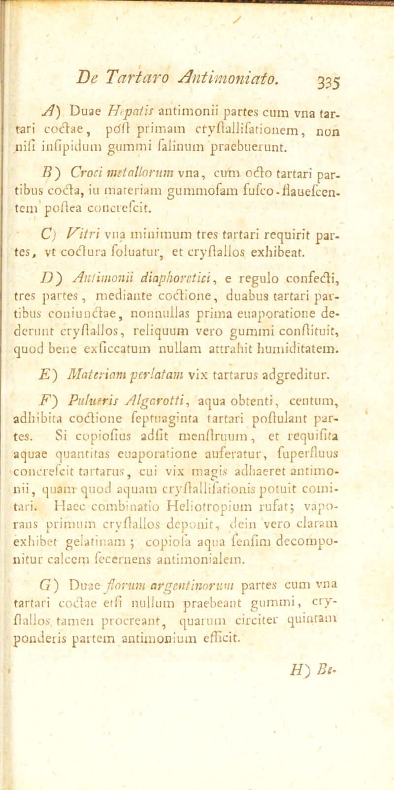 A) Duae Hipalis antimonii parfes cum vna tar- tari cod^ae, primam cryflalJifatioiiem, non inii infipidum gummi Palinum praebuerunt. /?) Croci nui nilorum vna, cirm odo tartari par- tibus coda, iu mareriam gummofam fufco-iiauelcen- tem portea concrefcit. C) l^itri vna minimum tres tartari requirit par- tes, vt codura foluatur, et cryflallos exhibeat. D') Aniimonii diaphoretici^ e regulo confedi, tres partes, mediante codione, duabus tartari par- tibus coniundae, nonnullas prima euaporatione de- derunt cryilallos, reliquum vero gummi conAituit, quod bene exficcatum nullam attrahit humiditatem. E) Materiam perlatam vix tartarus adgreditur. F') Pnltieris Algarotti, aqua obtenti, centum, adhibita codione feptuaginta tartari poAulant par- tes. Si copiofius adfit menAruum, et requiAta aquae quantitas euaporatione auferatur, fuperAuus •concrefcit tartarus, cui vix magis adhaeret antimo- nii, quam-quod aquam cryAallijafionis potuit comi- tari. Haec combinatio Heliotropium rufat; vapo- rans primum cryAallos deponit, dcin vero claram exhibet gelatinam ; copiola aqua fenAm dccompo- nitur calcem fecernens antimonialem. G) Duae florum argentinnriim partes cum vna tartari codae etA nullum praebeant gummi, cry- Aallos. tamen procreant, quarum circiter quintam ponderis partem antimonium efficit. H) Be.