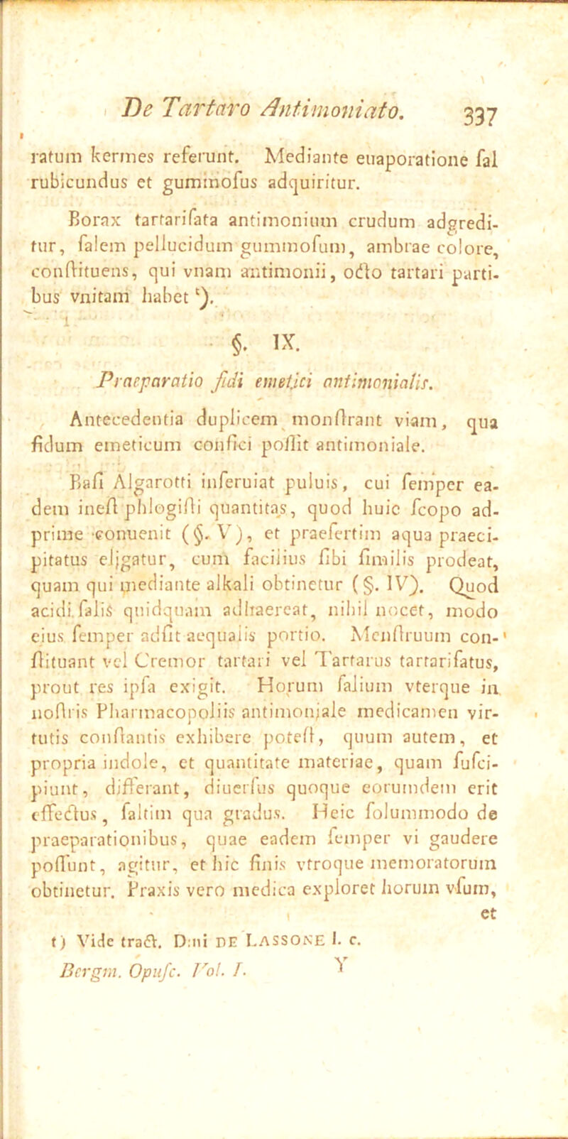 ratum kermes referunt. Mediante euaporatione fal rubicundus et gumiriofus adquiritur. Borax tartarifata antimonium crudum adgredi- tur, falem pellucidum gummofum, ambrae colore, conflituens, qui vnam antimonii, odo tartari parti- bus vnitam liabet t ■> • §. IX. Praeparatio fidi emetjci antimoniaUf. Antecedentia duplicem monflrant viam, qua fidum emeticum confici pollit antimoniale. -1 * Bafi Algarotfi inferuiat puiuis, cui feinper ea- dem ine/1 phlogifii quantita^s, quod huic fcopo ad- prime conuenit (§-V), et praefertim aqua praeci- pitatus eligatur, cum facilius fibi fimilis prodeat, quam qui piediante alkali obtinetur (§. IV}. Quod acidi.falis quidquam adhaereat, nihil nocet, modo eius femper adfit aequalis portio. Mcnfiruum con-' fiituant vel Cremor tartari vel Tartarus tartarifatus, prout res ipfa exigit. Horum faiium vterque ia noflris Pharmacopoliis antimon;ale medicamen vir- tutis confiantis exhibere potefl, quum autem, et propria indole, et quantitate materiae, quam fufei- piunt, differant, diuerfus quoque eorumdem erit cfTcdu.s, faltim qua gradus. Heic folummodo de praeparationibus, quae eadem femper vi gaudere poflunt, agitur, et iiic finis vtroque memoratorum obtinetur. Praxis vero medica exploret Jioruin vfum, I et f) Vide traft. D:iii nE Lassone I. c. Bcrgm. Opiifc. Vol. /. ^