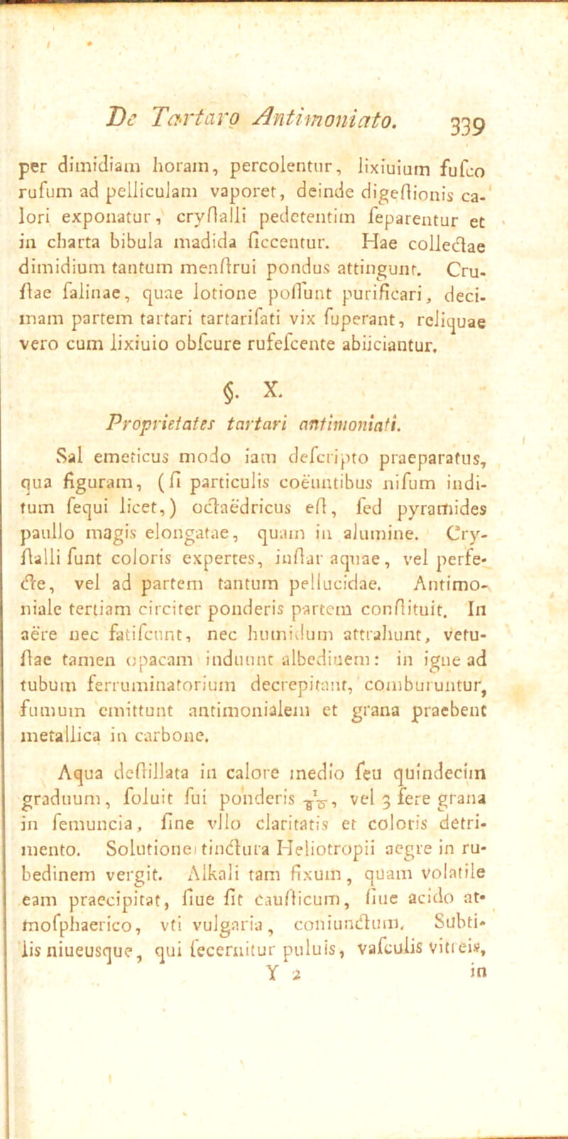 per dimidiam horam, percolentur, lixiuiam fufco rufum ad pelliculam vaporet, deinde digeflionis ca-* lori exponatur, crynalli pedctentim feparentur et • in charta bibula madida ficcentur. Hae coliedae dimidium tantum menflrui pondus attingunt, Cru- flae falinae, quae lotione poliunt purificari, deci. mam partem tartari tartarifati vix fuperant, reliquae vero cum lixiuio obfcure rufefcente abiiciantur. §. X, Proprietates tartari anfimontafi. Sal emeticus modo iam defciipto praeparatus, qua figuram, (fi particulis coeuntibus nifum indi- tum fequi licet,) octaedricus efi, fed pyramides paullo magis elongatae, quam in alumine. Cry- fialli funt coloris expertes, iufiar aquae, vel perfe* cfie, vel ad partem tantum pellucidae. Antimo- niale tertiam circiter ponderis partem confiituit. In aere nec fatifennt, nec humidum attraluint, vetu- fiae tamen opacam induunt albediuem: in igne ad tubum ferruminatorium decrepitant, comburuntur, fumum emittunt antimonialem et grana praebent metallica in carbone. Aqua defiillata in calore medio feu quindecim graduum, foluit fui ponderisvel 5 fere grana in femuncia, fine vllo claritatis et coloris detri- mento. Solutionei tindlura Heliotropii aegre in ru- bedinem vergit. Alkali tam fixum, quam volatile eam praecipitat, fiue fit cau/licum, fine acido at- mofphaerico, vti vulgaria, coniuntflum, Subti- lis niueusque, qui lecernitur puluis, vafculis vitrei», Y a in