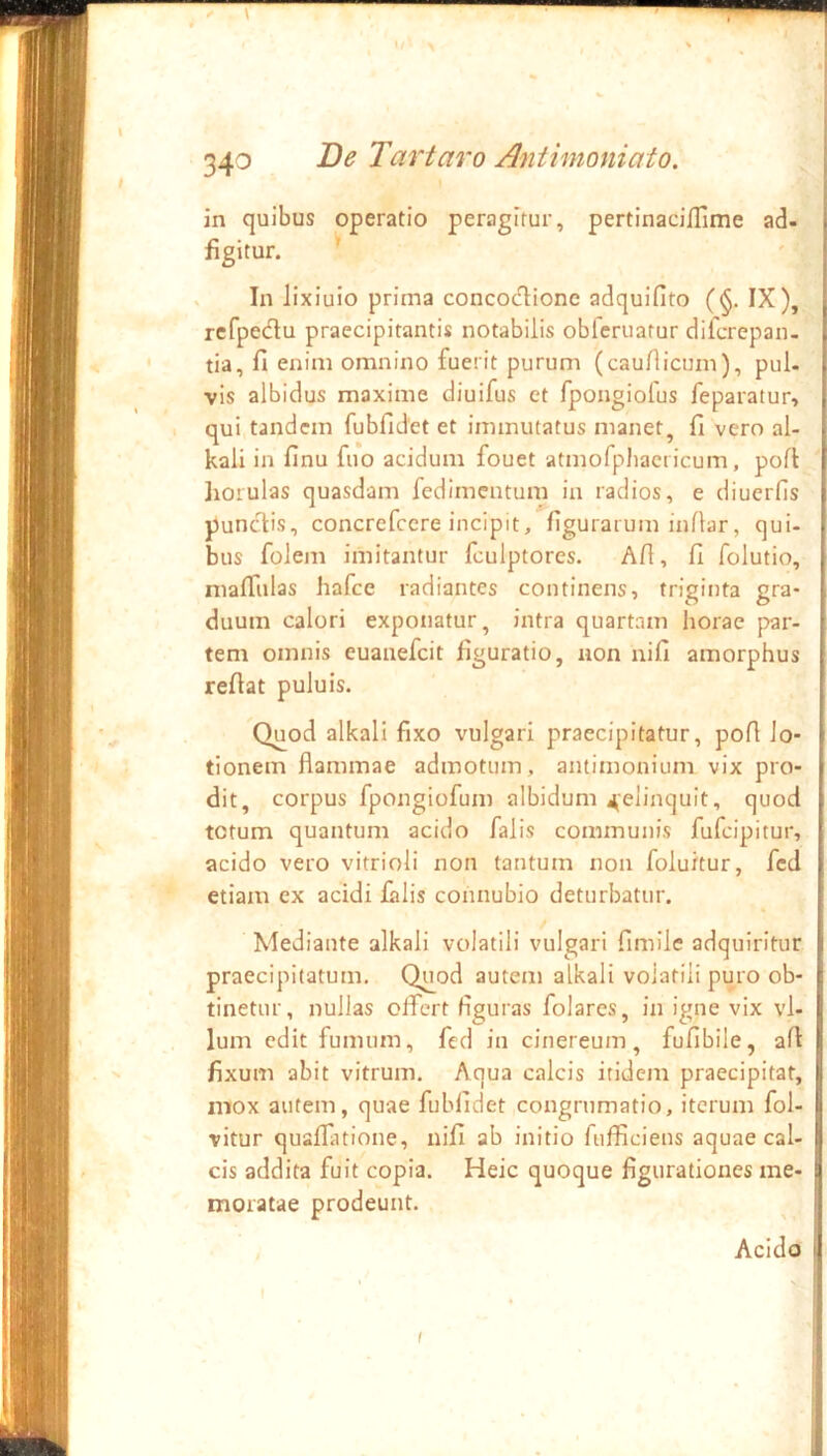 •I 340 De Tartaro Antimoniato. in quibus operatio peragitur, pertinaciflime ad- flgitur. '' X In lixiuio prima concodionc adquifito (§. IX), rcfpedu praecipitantis notabilis obferuatur difcrepan- [ tia, fi enim omnino fuerit purum (caufiicum), pul. [ vis albidus maxime diuifus et fpongiofus feparatur, i . qui tandem fubfidet et immutatus manet, fi vero al- l kali in finu fuo acidum fouet atmorpliaciicum, pofi I Iiorulas quasdam fedimentum in radios, e diuerfis [ pundis, concrefccre incipit, figurarum inflar, qui- ; bus folem imitantur fculptores. Afi, fi folutio, ; nialTulas hafce radiantes continens, triginta gra- duum calori exponatur, intra quartam horae par- ■ tem omnis euanefeit figuratio, uon nifi amorphus ; reftat puluis. Quod alkali fixo vulgari praecipitatur, pofi Jo- ; tionem flammae admotum, amimonium vix pro- dit, corpus fpongiofum albidum 4,elinquit, quod totum quantum acido falis communis fufeipitur, ; acido vero vitrioli non tantum non foluitur, fcd * etiam ex acidi falis coimubio deturbatur. Mediante alkali volatili vulgari fimilc adquiritur l praecipitatum. Quod autem alkali volatili puro ob- | tinetur, nullas olTert figuras folares, in igne vix vl- j Ium edit fumum, fcd in cinereum, fufibile, afi I fixum abit vitrum. Aqua calcis itidem praecipitat, i mox autem, quae fubfidet congrumatio, iterum fol- i vitur quaflatione, nifi ab initio ftifficiens aquae cal- i cis addita fuit copia. Heic quoque figurationes me- I moratae prodeunt. ^ I Acido ll 1 I