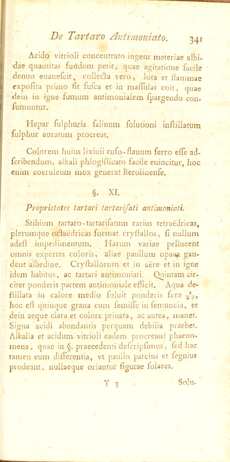 Acido vitrioli concentrato ingens materiae albi- dae quantitas fundum petit, quae agitatione facile denuo euanefeit, collccla vero, lota et llainmae cxpofita primo fit fufea et in malTulas coit, quae • dein in igne fumum antimonialem fpargendo con- fumuntur. Hepar fulphuris falinum folutioni in/lillatum fulphur auratum procreat. Colorem huius lixiuii rufo-flauum ferro elTe ad- feribendum, alkali phlogiflicato facile euincitur, hoc enim coeruleum mox generat Beroiinenfe, §. XI. Proprietates tartari tartarifati antimoniati. Stibium tartaro-tartarifatum rarius tetraedricas, plerumque odlaedricas format cryllallos, fi nullum adefi: impedimentum. Harum variae pellucent omnis expertes coloris, aliae paullum opac^ gau- dent albediue. Cryfiallorum et in aere et in igne idem habitus, ac tartari antimoniati. Quintam cir- citer ponderis partem antiinoniale efficit. Aqua de- flillata in calore medio foluit ponderis fere hoc efi quinque grana cum femiffe in femuncia, et dein aeque clara et colore priuata, ac antea, manet. Signa acidi abundantis perquam debilia praebet. Alkalia et acidum vitrioli eadem procreant phacno- mena, quae in praecedenti defcripfimus, fcd hac tamen cum differentia, vt pauilo parcius et fegnius prodeant, nullaeque oriantur figurae folares, X 3 Snlu-