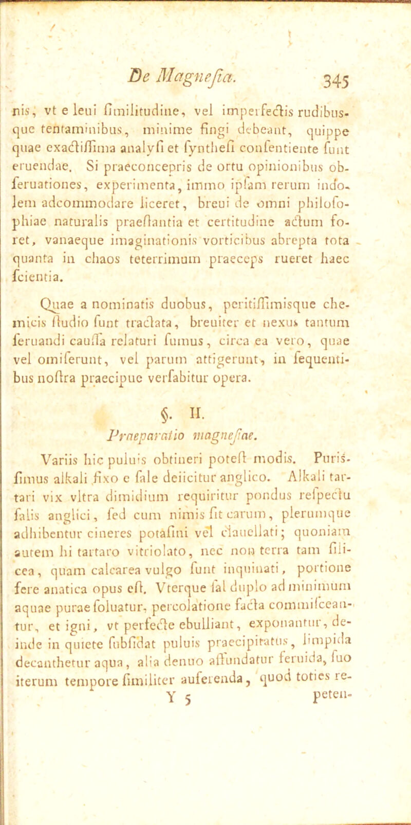 nis, vt e leui fitnilitudiae, vel impeifedis rudibus- que tentaminibus, minime fingi debeant, quippe quae exacfli/Tima analyll et fynthefi confentiente funt eruendae. Si praeconcepris de ortu opinionibus ob- feruationes, experimenta, immo iplam rerum indo- lem adeommodare liceret, breui de omni philofo- phiae naturalis praedantia et certitudine acflum fo- ret, vanaeque imaginationis vorticibus abrepta tota - quanta in ciiaos teterrimum praeceps rueret haec fcientia. Quae a nominatis duobus, pcritilTimisque che- micis (ludio funt traclata, breuiter et nexus tantum feruandi cauda relaturi fumus, circa ea vero, quae vel omiferunt, vel parum attigerunt, ia fequenti- bus nodra praecipue verfabitur opera. §. II. Praeparatio magncjlae. Variis hic puluis obtineri poted modis. Puris- fimus alkali .hxo c (ale deiicitur anglico. Alkali tar- tari vix vitra dimidium requiritur pondus relpectu falis anglici, fed cum nimis fit carum, plerumque adhibentur cineres potafini vel claucllati; quoniam autem hi tartaro vitriolato, nec non terra tam fili- cea , quam calcarea vulgo funt inquinati, portione fere anatica opus cfl, Vterque lal duplo ad minimum aquae puraefoluatur, percolatione facla commilcean- tur, et igni, vt pertetde ebulliant, exponantur, de- inde in quiete fubfidat puluis praecipitatus, limpitla decanthetur aqua, alia denuo aflundatur feiuida, fuo iterum tempore fimiliter auferenda, quod toties re- Y ‘i peten-