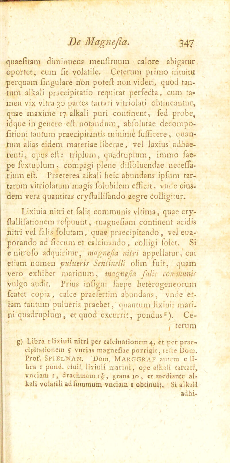 quaefitam diminuens mcnnriuim calore abigatur oportet, cuin fit volatile. Ceterum primo intuitu perquam lingulare non potefl: non videri, quod tan- tum olkali praecipitatio requirat perfecla, cum ta- men vix vitra 30 partes tartari vitriolati obtineantur, quae maxime 17 alkali puri continent, fed probe, idque in genere ert notandum, abiolutae decompo- fitioni tantum praecipitantis minime fufficere, quan- tum alias eidem materiae liberae, vel laxius adJiae- renti, opuseft: triplum, quadruplum, immo fae- pefextuplum, compagi plene dilloluendae necefla- rium elk Praeterea alkali heic abundans ipfum far- tarum vitriolatum magis folubilem eflicit, viule eius- dem vera quantitas cryliallifando aegre Colligitur. Lixiuia nitri et falis communis vltima, quae cry- flallilationem refpuunt, magnefiam continent acidis nitri vel falis folutam, quae praecipitando, vel eua- porando ad ficcum et calcinando, colligi folet. Si e nitrofo adquirifur, ningnefia nitri appellatur,'cui etiam nomen pnlnerh Seniinelli olim fuit, quam vero exhibet marinum, ningnefia falis cariimnis vulgo audit. Prius infigni faepe heterogeneorum fcatet copia, calce praclertim abundans, vnde et- iam tantum pulueris praebet, quantum lixiuii mari- ni quadruplum, et quod excurrit, pondus^), Ce- I terum g) Libra i lixiuii nitri per calcinationem 4, et per prae- cipitationem 5 viicias magnefiac porrigit, fefie Dom. Prof. SPlEL>fAN. Dom. Marggraf amem c li- bra I pond. ciuil. lixiuii marini, ope alkali tartari, vnciani i, drachmam i^, grana lo , ct mediante al- kali volatili acifmumum vnciaia 1 obtinuit. Si alkali ad hi-