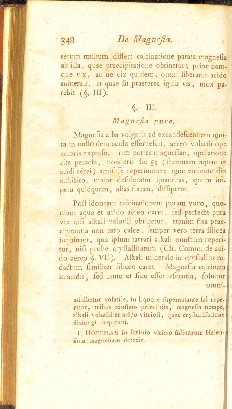 terum multum differt calcinatione parata magnefia ab ilJa, quae praecipitatione obtinetur; prior nam- que vix, ac ne vix quidem, omni liberatur acido minerali, et quae llt praeterea ignis vis, mox pa- tebit (§. III). §. III. Magnefia pura, MagneHa alba vulgaris ad excandcfcentiam igni- ta in nulla dein acido efferuefcit, aereo volatili ope caloris expulfo. loO partes magnefiae, operatione rite peracia, ponderis fui 55 (fummam aquae et acidi aerei) amifilTe re periuntur; igne violento diu adhibito, maior defideratur quantitas, quum im- petu quidquam, alias fixum, dilTipetur. Pofi idoneam ealcinationem puram voco, quo- niam aqua et acido aereo caret, led pcrfccle pura vix nifi alkali volatili obtinetur, etenim fixa prae- cipitantia non raro calce, femper vero terra filicea inquinant, qua ipfum tartari alkali onufium reperi- tur, nifi probe cryflallifatum (Cfr. Comm. de aci- do aereo §. VII). Alkali minerale in cryflallos re- j dadum fimiliter filiceo caret. Magnefia calcinata| in acidis, fed lente et fine efferuelcentia, foluitnrl omni-l I *r j adhibetur volatile, in liquore fupernatante fal repe- ritur, tribus conOans principiis, magnefia nempe, alkali volatili et acido vitrioli, quae cryftallifationc 1 . disiungi nequeunt. F. Hoffman in lixiuio vltimo falinarum Haleti-| f fitim inagneliara detexit. » ^