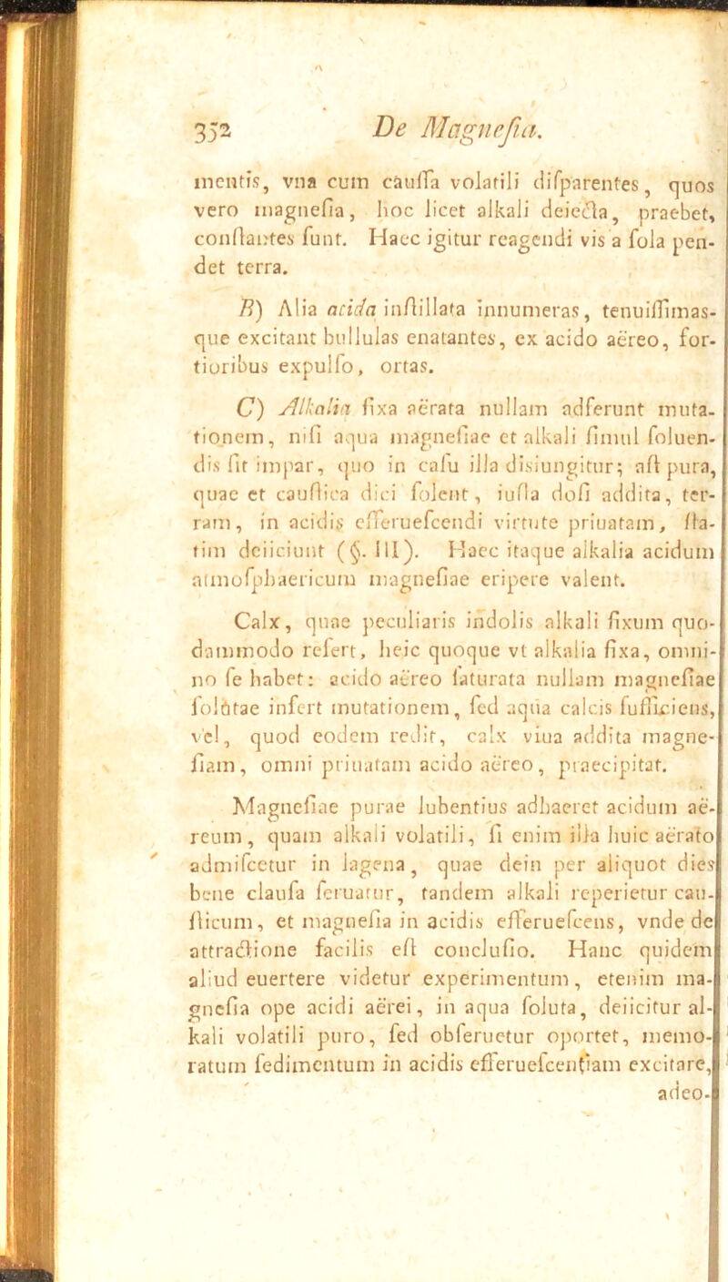 mentis, vna cum cJuilTa volatili (iifparentes, quos vero magnefla, Iioc licet alkali deieda, praebet» condaotes funt. Haec igitur reagendi vis a fola pen- det terra. . , /?) Alia flfiVn Inrtillata innumeras, tenuilTlmas- que excitant bullulas enatantes, ex acido aereo, for- tioribus expulfo, ortas. O Alkaltn lixa aerata nullam adferunt muta, tio.nem, nifi aqua magnefiae et alkali finuil foluen- dis fit impar, quo in calu illa disiungitur? aflpura, quae ct cauHioa dici folent, iuHa doli addita, ter- ram, in acidis cfTeruefcendi virtute priuatam, lla- tim dciiciunt (^. 111). Haec itaque alkalia acidum adnofphaericum magnefiae eripere valent. Calx, quae jieculiaris indolis alkali fixum quo- dammodo rclert, iieic quoque vt alkalia fixa, omni- no fe habet: acido atreo laturata nullam magnefiae lolbtae infert mutationem, fcd aqiia calcis fufllciens, vel, quod eodem redit, calx viua addita magne- fiam, omni priuatam acido aereo, praecipitat. Magnefiae purae lubentius adhaeret acidum ae- reum, quam alkali volatili, fi enim illa huic aerafo admifeetur in lagena, quae dein per aliquot dies bene claufa feruarur, tandem alkali reperietur cau- fiicum, et magnefia in acidis efieruefeens, vnde de attradlione facilis efi conclufio. Hanc quidem aliud euertere videtur experimentum, etenim ma-B gnefia ope acidi aerei, in aqua foluta, deficitur al- kali volatili puro, fed obfeructur oportet, memo- ' ratum fedimentum In acidis cfleruefcenfiam excitare, 11 adeo-i