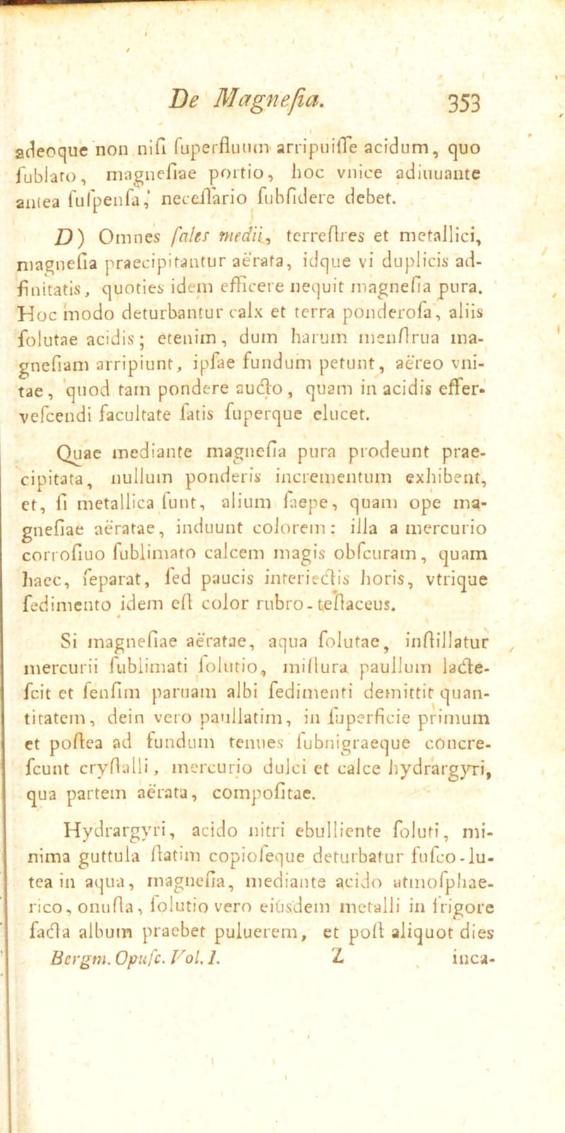 aclecque non nifi ruperflutun arripuifle acidum, quo jublato, niagnefiae portio, hoc vnice adiiiuaute antea fufpenfa,’ neceilario fubfidere debet. ) D) Omnes fales mediis tcrreflres et metaJUci, nia^nefia praecipitantur aerata, idque vi duplicis ad- finitatis, quoties idem efficere nequit inagnefia pura. Hoc modo deturbantur calx et terra ponderofa, aliis folutae acidis; etenim, dum harum mcnHi-ua ma- gnefiam arripiunt, ipfae fundum petunt, aereo vni- tae, ‘quod tam pondere audo, quam in acidis effer* vefcendi facultate fatis fuperque elucet. Quae mediante magnefia pura prodeunt prae- cipitata, nullum ponderis incrementum exhibent, et, fi metallica funt, alium fiiepe, quam ope ma- gnefiae aeratae, induunt colorem: illa a mercurio corrofiuo fublimato calcem magis obfcuram, quam Iiacc, feparat, fed paucis interiedis horis, vtrique fedimcnto idem efi color rubro - tefiaceus. Si magnefiae aeratae, aqua folutae, infiillatur mercurii fublimati lolutio, millura paullum lade- fcit et fenfim partiam albi fedimenti demittit quan- titatem, dein vero paullatim, in luperficie primum et pofiea ad fundum tenues lubnigraeque cOncre- fcunt crynalli, mercurio dulci et calce iiydrargjTi, qua partem aerata, compofitac. Hydrargyri, acido nitri ebulliente foluti, mi- nima guttula fiatim copiofeque deturbatur fufco-lu- tea in aqua, magnefia, mediante acido utmofphae- rico, onufia, lolutio vero eiOsdem metalli in Irigore fada album praebet puluerem, et poli: aliquot dies Bcrgm. Opufc. Vol. 1. 'L ^ inca-