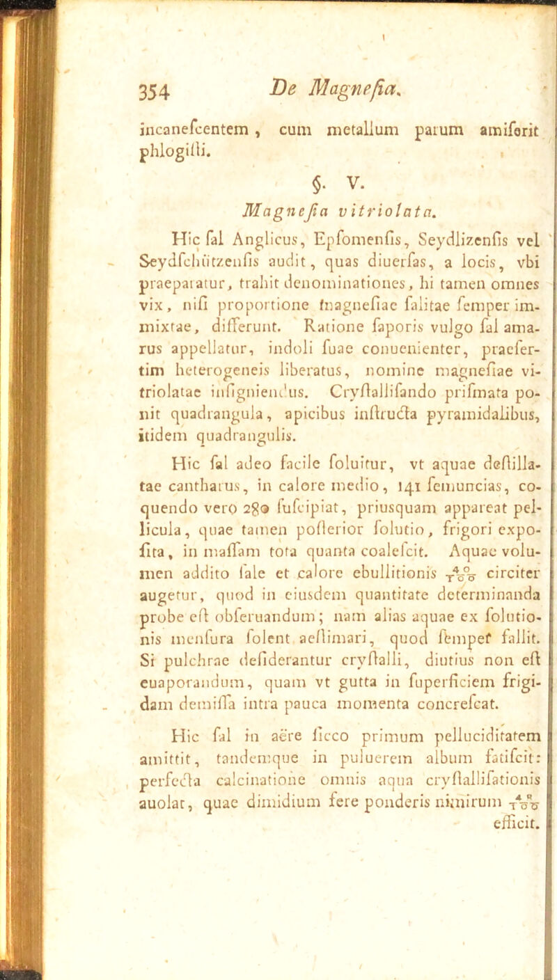 I incanefcentem , cum metallum parum amiforit ) t §. V. I Magnejia v itriolatn. j Hic fal Anglicus, Epfomenfis, Seydlizenfis vel Seydfchiitzeafis audit, quas diuerfas, a locis, vbi f praeparatur, trahit denominationes, hi tamen omnes j vix, nifl proportione fnagnefiac falitae femper im- l mixtae, difTerunt. Ratione faporis vulgo fal ama- [ rus appellatur, indoli fuae conucnientcr, praefer- j tim hcterogeneis liberatus, nomine magnefiae vi- ! triolatac inflgnienthis. CryAallifando prifmata po- i iiit quadrangula, apicibus inllrudla pyramidalibus, | itidem quadrangulis. r Hic fal adeo facile foluitur, vt aquae dcAilla- t tac cantharus, in calore medio, 141 femuncias, co- | quendo vero fufcipiat, priusquam appareat pel- j licula, quae tamen poflerior folutio, frigori cxpo- | fita, in maflam tota quanta coalelcit. Aquae volu- | nien addito lale et calore ebullitionis -j-Vo circiter t augetur, quod in eiusdem quantitate determinanda f probe cA obleruandum; nam alias aquae ex folutio- ! nis menfura folent aellimari, quod fbmpef fallit. | Si pulchrae defiderantur cryAalli, diutius non eA |i euaporandum, quam vt gutta in fuperficiem frigi- | dam demiAa intra pauca momenta concrefeat. || !i Hic fal in aere liceo primum pelluciditafem jj amittit, tandemque in puluerem album fatifeit: perfecAa calcinatiohe omnis aqua cryAallifationis || auolat, quae dimidium fere ponderis nimirum tVu ] efficit, i