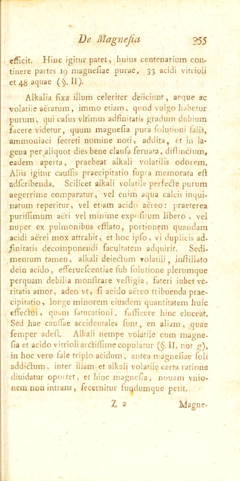 s efficit. Hiue igitur patet, jhuius centenarium con- tinere partes 19 niagaejQae purae, 33 acidi vitrioli et 48 aquae (§. II). Alkalia fixa illum celeriter deiiciunt, aeque ac volatile aeratum , immo etiam, quod vulgo h.ibcfur purum, qui calus vltimus adfinitatis gradum dubium facere videtur, quum magiiefia pura folutioni lalis, ammoaiaci fecreti nomine noti, addita, et in la- gena per^aliquot dies bene claufa feruata, diftindium, eadem aperta, praebeat alkali volatilis odotem, Aliis igitur caullis praecipitatio fup'a memorata e(l adferibenda. Scilicet alkali volatile perfetlfe purum aegerrime comparatur, vel enim aqua calcis incjui- natum reperitur, vel etiam acido aereo: praeterea puriilimum aeri vel minime expolitum libero , vei nuper ex pulmonibus efflato, portionem quandam acidi aerei mox attrahit, et hoc ipfo, vi duplicis ad- ./initatis decoinponendi facultatem adquirit. Sedi- mentum tamen, alkali deiedum volalili, inftillato dein acido, efTerucfcentiae lub (elutione plerumque perquam debilia monflrare veftigia, fateri iubet ve- ritatis amor, adeo vt, fl acido adeo tribuenda prae- cipitatio, longe minorem eiusdem quantitatem huic , effledoi, quam faturationi, fufficere hinc eluceat. Sed hae caullae accidentales funt, en aliam, quae femper adcA. Alkali nempe volatile cum inagne- fia et acido vitrioli ardilllme copulatur (§. II, not ^), in hoc vero lale triplo acidum, antea magneliae foli addidum, inter illam ct alkali volatile certa ratione rliuidatur opoitct, et hinc magnefia, nouam vnio- iiem non intrans, fccernitur fu^dumque petit. ' Z a ~ ijagnc-