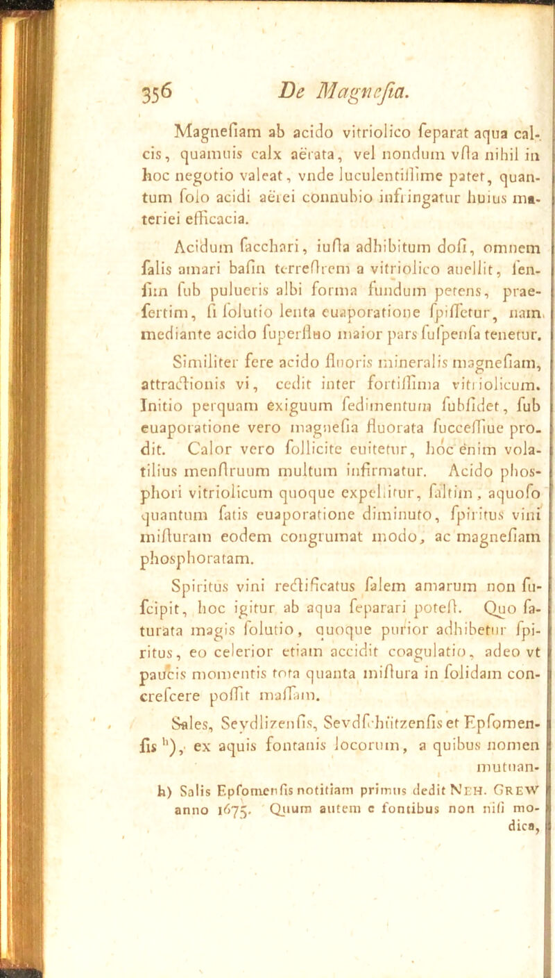 I 356 , Be Magncfia. % Magnefiam ab acido vitriolico feparat aqua cal-. cis, quamuis calx aerata, vel nondum vfla nihil ia [ hoc negotio valeat, vnde luculentiilime patet, quan- | tum foio acidi aerei connuhio infringatur huius mt- { tcriei efficacia. ^ ' p Acidum facchari, iuffa adhibitum dofi, omnem | falis amari bafin tcrreffrcm a vitriolico auellit, fen- | fun fub pulueris albi forma fundum petens, prae- f fertim, fi lolutio lenta cuaporatione fpiffetur, nam. t mediante acido fuperllHO maior pars fulpenfa tenetur. Similiter fere acido fluoris mineralis magnefiam, ! attracffionis vi, cedit inter fortiflima vitiiolicum. f Initio perquam exiguum fedimentum fubfidet, fub | cuaporatione vero maguefia fluorata fuccefllue pro. t dit. Calor vero follicite enitetur, hoc enim vola- ! tilius menflruum multum infirmatur. Acido phos- | pliori vitriolicum quoque cxpcliirur, fiiltim, aquofo i quantum fatis cuaporatione diminuto, fpiritus vini ^ mifluram eodem congrumat modo, ac magnefiam | phosphoratam. [ Spiritus vini redlificatus falem amarum non fu- t feipit, hoc igitur ab aqua feparari potefl. Quo fa- i turata magis folutio, quoque purior adhibetur fpi- I ritus, eo celerior etiam accidit coagulatio, adeo vt i paucis momentis tota quanta^ miflura in folidam con- i crefeere poffit maflam. Sales, Seydlizenfis, Sevdfchiitzenfis et Epfomen- | fis'’),' ex aquis fontanis locorum, a quibus nomen | I mutiian- h) Salis Epfonienfis notitiam primus dedit Neh. Grew’’ | anno l<>7v Qjiura autem c fontibus non niti mo- dica, !