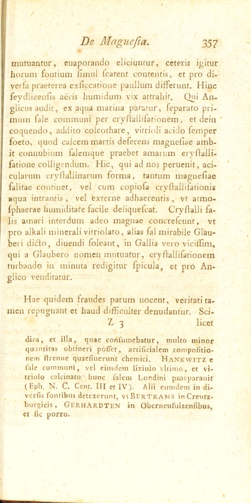 / De Magne fi a, 357 mutuantur, euaporando eliciuntur, ceteris icitur horum fontium fimul Icatent contentis, et pro di- verla praeterea e.xficcatioiie paullum differunt. Hinc feydlizenfis aeris Jiumidum vix attrahit. Qui Au- glicus audit, ex acjua marina paratur, feparato pri- mum file communi per cry/lallifationem, et deiii ‘ coquendo, addito coleothare, vitrioli acido femper foeto, quod calcem martis deferens magnefiae amb- it connubium falcmque praebet amarum eryrialli- fatione colligendum. Hic, qui ad nos peruenit, aci- cularum cryllallinarum forma, tantum magnefiae falitae continet, vel cum copiofa cryfiallifationis aqua intrantis , vel bxterne adhaerentis , vt atmo- fphaerae humiditafe facile deliquelcat. Cryfialli fa- lis amari interdum adeo magnae concrefcunt, vt pro alkali minerali vitriolato, alias fal mirabile Glau- beri didto, diuendi foleant, in Gallia vero vicilfim, qui a Glaubero nomen mutuatur, cryfiallifationem turbando in minuta redigitur fpicula, et pro An- glico venditatur. Hae quidem fraudes parum nocent, ' veritati ta- mea repugnant et haud difficulter denudantur. Sci- , Z 3 licet dica, et illa, quae confuincbatur, multo minor quantitas obtineri polfct, artificialem compofitio- nem firenue quaefiuerunt chemici. Hankwitz c tale communi, vel eiusdem lixiuio vltimo, et vi- triolo calcinato hunc lalem Londini piacparauit (Eph. N. C. Cent. III et IV^). Alii cumdem in di- verfis fontibus detexerunt, vcBertrams inCreufz- burgicis , Gerhardten in Oberneufulzcnfibus, et fic porro.