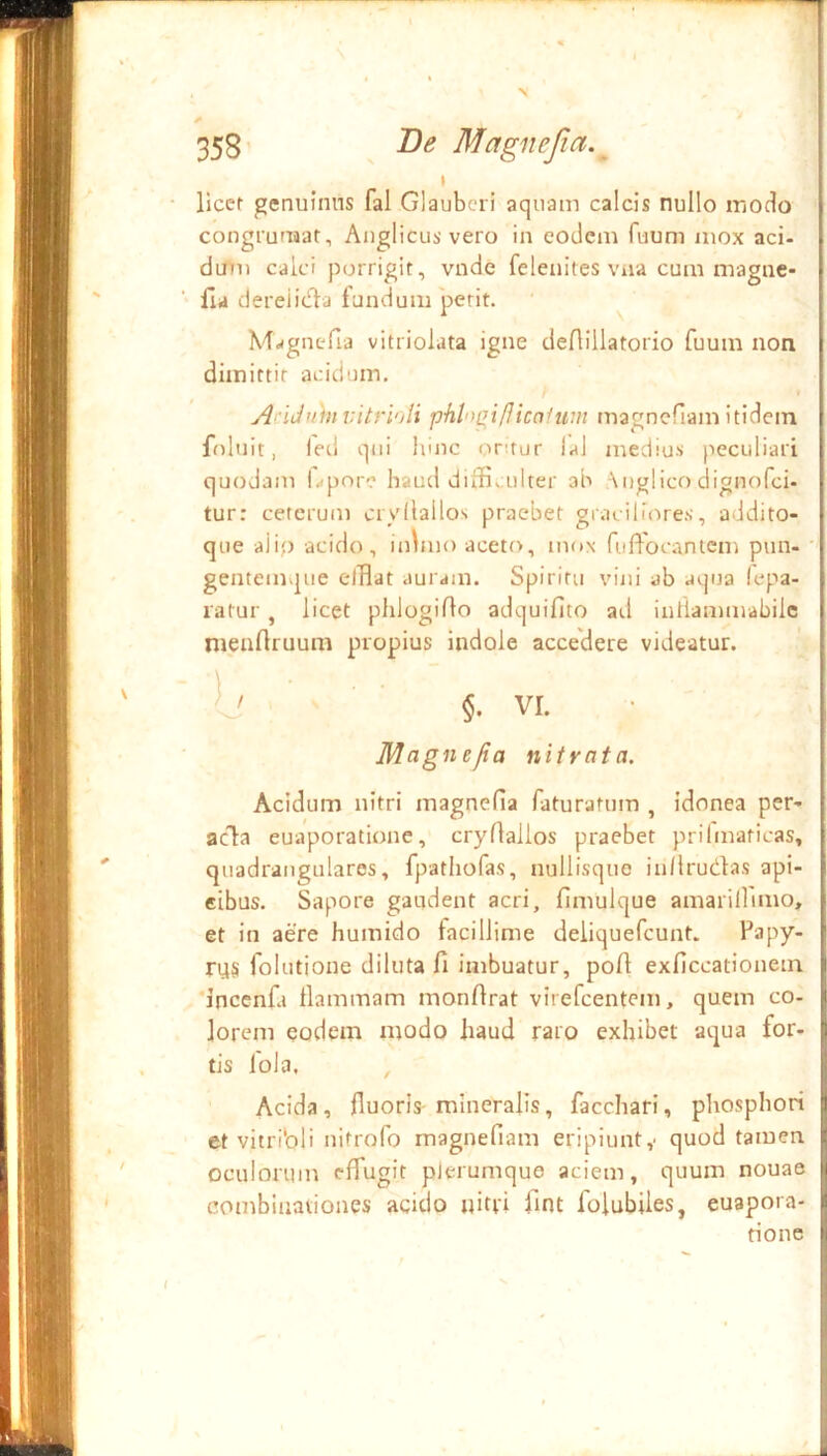 I llcef genuinus fal Glaubcri aquam calcis nullo modo congfumat, Anglicusvero in eodem Tuum mox aci- dmii calci porrigit, vnde feleuites viia cum magne- lla dereiidla fandum perit. M^^gnefia vitriolata igne deAillatorio fuum non dimittit acidum. AciJuhi vitri')li phl')(yi/J{cafuin magncfiam itidem foluit, led qui itinc ontur !al medius peculiari quodam l>pore haud diffi. ulter ah \uglico dignofei- tur: ceterum cryllallos praebet graciliores, addito- que alip acido, inbno aceto, mox fufFocantem pun- gentemque elBat auram. Spiritu vini ab aqua (epa- latur , licet phlogido adquifito atl inflammabilc menAruum propius indole acce'dere videatur. ' ' ' VI. Magnejia nitrata. Acidum nitri magnefia faturatum , idonea per- acia euaporatione, cryflallos praebet priftnaticas, quadrangulares, fpatliofas, nullisquo in/lrudas api- eibus. Sapore gaudent acri, fimulque amarillimo, et in aere humido facillime deliquefcunt. rus folutione diluta fi imbuatur, pofi exficcationein ‘inccnfa flammam monfirat virefeentem, quem co- lorem eodem modo baud raro exhibet aqua for- tis foJa. , Acida, fiuoris-mineralis, facchari, pliosphori et vitribli nitrofo magnefiam eripiunty quod tamen oculorum effugit plerumque aciem, quum nouae combinaviones acido ijitri fint folubiles, euapora- fione