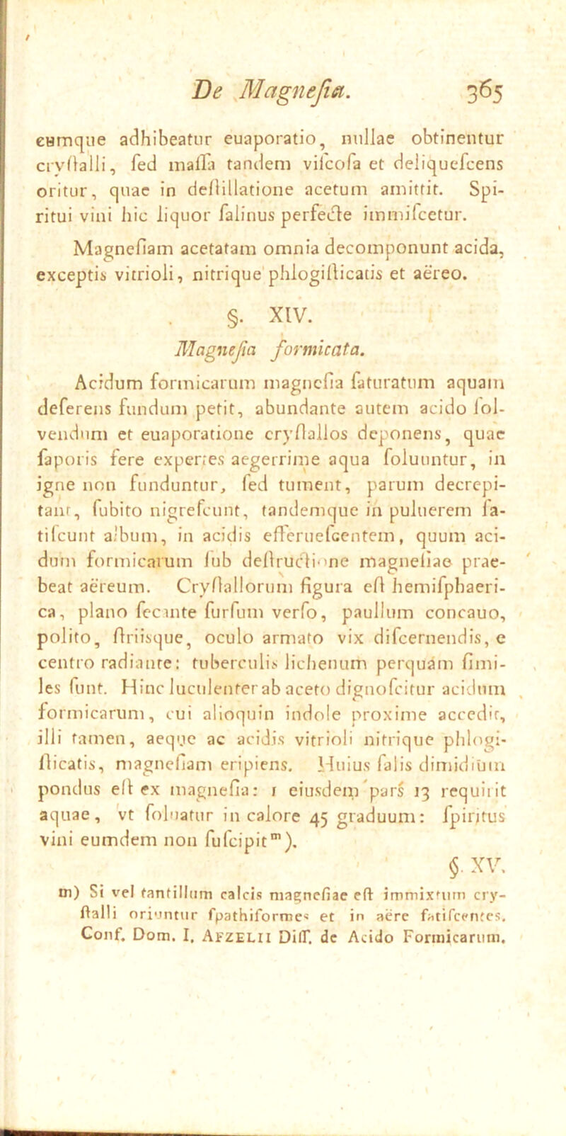cHmqiie adhibeatur euaporatio, nullae obtinentur crvflalli, fed malla tandem viicofa et deliquefeens oritur, quae in dellillatione acetum amittit. Spi- ritui vini hic liquor falinus perfede immifcctur, Magnefiam acetatam omnia decomponunt acida, exceptii) vitrioli, nitrique phlogillicatis et aereo. §. XIV. Magnefia formicata. ' Acidum formicarum magnefia faturatum aquam deferens fundum petit, abundante autem acido iol- vendiim et euaporatione cryfiallos deponens, quae faporis fere expertes aegerrime aqua foluuntur, in igne non funduntur, fed tument, parum decrepi- taiir, fubito nigrefeunt, tandemque in puluerem fa- tifeunt album, in acidis efleruefcentem, quum aci- dum formicarum lub dellruclione magnellae prae- beat aereum. Cryfiallorum figura efi hemifphaeri- ca, plano fecinte furfum verfo, paullum concauo, polito, flriisque, oculo armato vix difeernendis, e centro radiante: tuberculis lichenum perquam fimi- les funt. Hinc luculenter ab aceto dignofeitur acidum fo rmicarum, cui alioquin indole proxime acccdir, illi tamen, aeqyc ac acidis vitrioli nitrique phlogi- llicatis, magnefiam eripiens. Huius falis dimidium I pondus e(l ex magnefia; i eiusdem pars 13 rcquiiit aquae, vt foluatur in calore 45 graduum: fpiritus vini eumdem non fufeipit’). ' ■ §. XV. Di) Si vel tantillum calcis magnefiae cft immixtum cry- ftalli oriuntur fpathiforme< et in aere fatiTcentes, Gonf, Dom. I, AfZELll DilT. de Acido Fonnicariim.