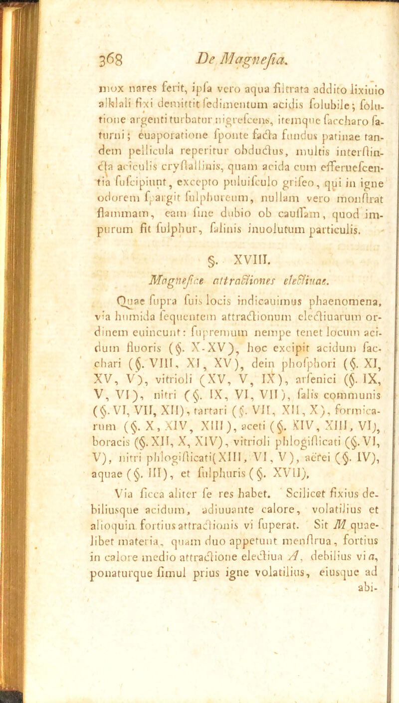 • t I 368 De Magiiefia, / mox nares ferit, ipla vero aqua filtrata addito lixiuio alklali fixi demittit fedinicntum acidis folubiJc; folu- tione argenti turbator nigrefcciw, ireinqtic faccharo fa- torni; euaporatione fponte facfta fundus patinae tan- dem pellicula reperitur obdudos, inultis interfiin- cla aciculis crynalliiiis, quam acida cum efferuefeen- tia fufeipiunt, excepto poluifculo grifeo, qyi in igne' odorem f. argit fulpluueom, nullam vero monfirat flammam, eam Ime dubio ob caulfam, quod im- purum fit fulphur, falinis inuoiutum particulis. §. XVIII. Magnef.r.e attrn&inne: eleSfinae. Quae fupra fuis locis indicauimus pliaenomena, via hiimida fequentem attradionum elcdiuarum or- dinem eoincunt: fupremum nempe tenet locum aci- dum lluoris (^. X-XV), hoc excipit acidum fac- chari (^. VIII, XI, XV), dein phofphori ($. XI, XV, V), vitrioli (XV, V, IX), arfenici (^. IX, V, VI), nitri (§. IX, VI, VH), falis communis (§.VI, VII, XII), tartari ((. VII, XII, X), formica- rum (§. X, XIV, XIII),'aceti (§. KIV, XIII, VI;, boracis (^.XII, X, XIV), vitrioli phlogifiicati (§. VI, i V), nitri pIiIoginicati(XIII, VI, V), aefei (^. IV), aquae (§. III), et fulpluiris (§. XVll), V^ia ficca aliter fe res habet. Scilicet fixius de. biliusque acidum, adiuuante calore, volatilius et alioquin. fortiusattradionis vi foperat. Sit M quae- libet materia, quam duo appetunt menfirua, fortius in calore medio attradione elediua , debilius vio, ponaturque fimul prius igne volatilius, eiusque ad 1