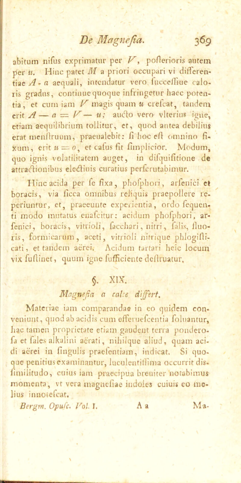 abitum nifus exprimatur per V^ poflerioris autem per u. Hinc patet M a priori occupari vi differen- tiae aequali, intendatur vero.fuccc/Tiue calo- ris gradus, continue quoque infringetur haec poten- tia, et cum iam V magis quam « crefeat, tandem erit A— a — V — u; audo vero vlterius igne, etiam aequilibrium tollitur, et, quod antea debilius erat menllruum, praeualebit; fi hoc efi omnino fi- xum, erit « = 0, et cafus fit fimplicior. Modum, quo ignis volatilitatem auget, in difquifitione de attractionibus electiuis curatius perferutabimur. Hinc acida per fefixa, phofphori, arfenici et boracis, via licca omnibus reliquis praepollere re- periuntur, et, praeeunte experientia, ordo fequen- ti modo mutatus enafeitur: acidum phofphori, ar- fenici, boracis, vitrioli, facchari, nitri, falis, iluo- ris, formicarum, aceti, vitrioli nitrique phlogifli- cati, et tandem aerei. Acidum tartari heic locum vix fufiinet, quum igne fufficiente defiruatur. $. XIX. Mcignega a cnUe differt. Materiae iam comparandae in co quidem con- veniunt, quod ab acidis cum effei uefcentia foluantur, Jiac tamen proprietate etiam gaudent terra pondero- fa et fales alkalini aerati, nihilque aliud, quam aci- di aerei in fingulis praelentiam, indicat. Si quo- que penitius examinantur, luculentilfima occurrit dis. fimilitudo, cuius iam praecipua breuiter'notabimus momenta, vt vera magnefiae itidoies cuiuis eo me- lius innoiefeat. Bergm. Opufe. l^ol I. A a Ma-