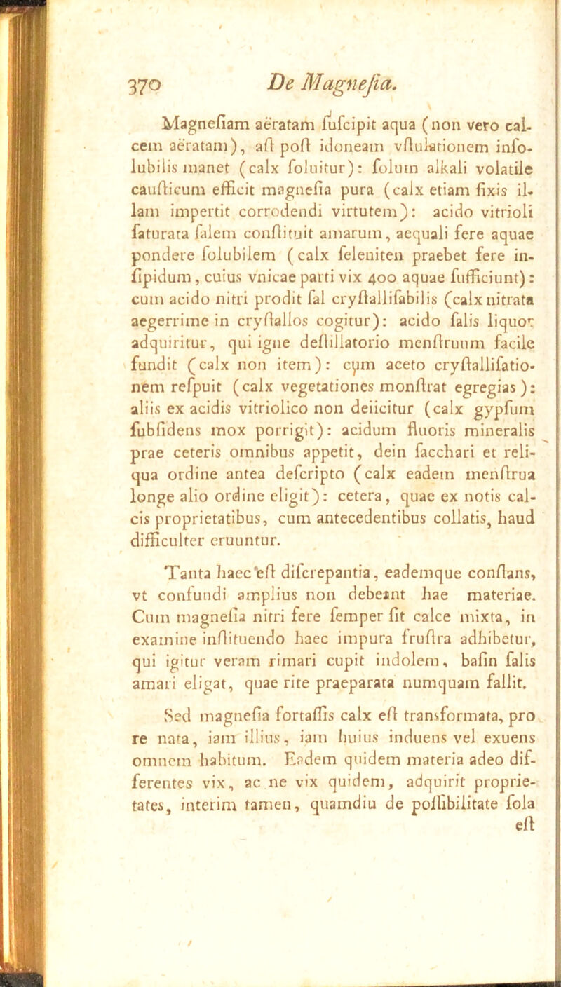 Magnefiam aeratam fufcipit aqua (non vero cal- cem aeratam), aft pofl idoneam vftuktionem info- lubilis manet (calx foluitur): foluin alkali volatile cauQicum efficit magncfia pura (calx etiam fixis il- lam impertit corrodendi virtutem): acido vitrioli faturara lalem confiituit amarum, aequali fere aquae pondere folubilem'( calx felenitea praebet fere in- fipidum , cuius vnicae parti vix 400 aquae fufficiunt): cum acido nitri prodit fal cryfiallifabilis (calx nitrata aegerrime in cryfiallos cogitur): acido falis liquo*: adquiritur, qui igne defiillatorio menfiruum facile 'fundit (calx non item): cpm aceto cryfiallifatio- nem refpuit (calx vegetationes monfirat egregias): aliis ex acidis vitriolico non deiicitur (calx gypfum fubfidens mox porrigit): acidum fluoris mineralis prae ceteris omnibus appetit, dein facchari et reli- qua ordine antea deferipto (calx eadem inonflrua longe alio ordine eligit): cetera, quae ex notis cal- cis proprietatibus, cum antecedentibus collatis, haud difficulter eruuntur. Tanta haec‘efl diferepantia, eademque conflans, vt contundi amplius non debeant hae materiae. Cum magnefia nitri fere femper fit calce mixta, in examine inflituendo haec impura fruflra adhibetur, qui igitur veram rimari cupit indolem, bafin falis amari eligat, quae rite praeparata numquam fallit. Sed magnefia fortaffis calx efl transformata, pro re nata, iam illius, iam huius induens vel exuens omnem habitum. Eadem quidem materia adeo dif- ferentes vix, ac ne vix quidem, adquirit proprie- tates, interim tamen, quamdiu de poffibiiitate fola efl