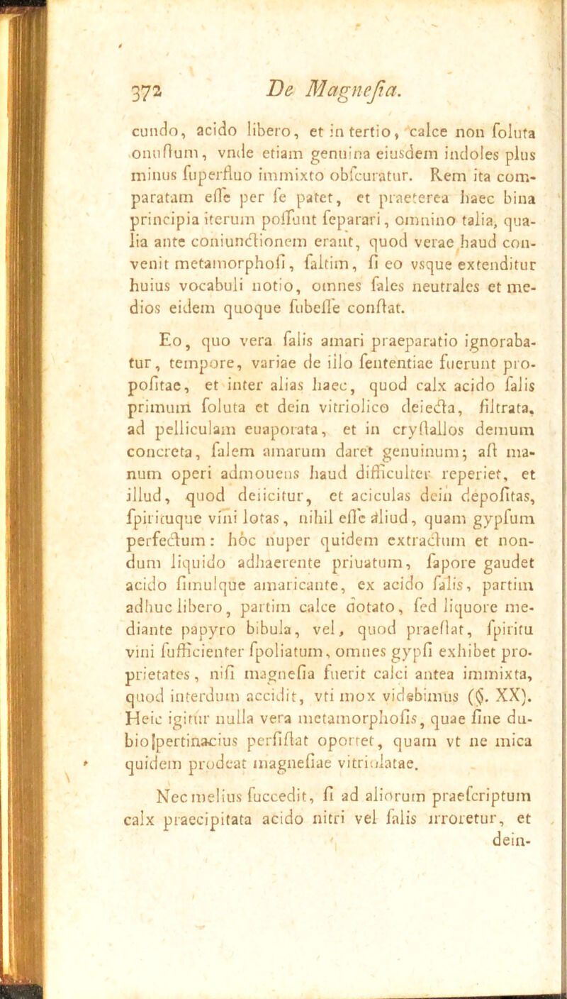 4 / eundo, acido libero, et in tertio,''calce non foluta «omirium, vnde etiam genuina eiusdem indoles pius minus fuperfluo immixto obfcuratur. Rem ita com- paratam ede per fe patet, et praeterea haec bina principia iterum polTunt feparari, omnino talia, qua- lia ante coniundionem erant, quod verae^haud con- venit metamorphofi, faltim, fi eo vsque extenditur huius vocabuli notio, omnes (ales neutrales et me- dios eidem quoque fubelle confiat. Eo, quo vera falis amari praeparatio ignoraba- tur, tempore, variae de illo fententiae fuerunt pro- pofitac, et inter alias haec, quod calx acido falis primum foluta et dein vitriolico deieefia, filtrata, ad pelliculam euaporata, et in cryfiallos demum concreta, falem amarum daret genuinum; afi ma- num operi admonens liaud difiicultcr reperiet, et illud, ejuod deiicitur, et aciculas dein depofitas, fpiricuque vini lotas, nihil efic ;iliud, quam gypfum perfecfium: hoc nuper quidem extradum et non- dum liquido adhaerente priuatum, fapore gaudet acido fimulque amaricante, ex acido falis, partim adliuc libero, partim calce dotato, fed liquore me- diante papyro bibula, vel, quod praeflat, fpiritu vini fufficienter fpoliatum, omnes gypfi exhibet pro- prietates , nifi magnefia fuerit calci antea immixta, quod interdum accidit, vti mox videbimus (<$. XX). Heic igitur nulla vera mctamorpliofis, quae fine du- bio [pertinacius perfifiat oportet, quam vt ne mica quidem prodeat magnefiae vitriolatae. Nec melius fuccedit, fi ad aliorutn praeferiptum calx praecipitata acido nitri vel falis nroretur, et . \ dein-