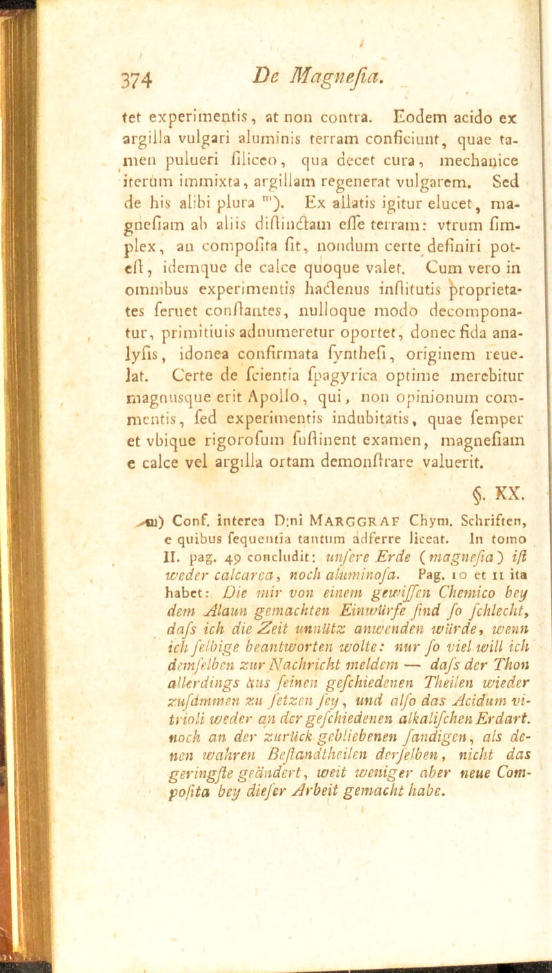 i tet experimentis, at non contra. Eodem acido ex ; argilla vulgari aluminis terram conficiunt, quae ta- ' men pulueri filicco, qua decet cura, mechanice | iterum immixta, argillam regenerat vulgarem. Sed ; de his alibi plura Ex allatis igitur elucet, ma- r gnefiam ab aliis difiindlam efle terram: vtrum fim- I plex, au compofita fit, nondum certe definiri pot- : cfi, idemque de calce quoque valet. Cum vero in ; omnibus experimentis hadenus inflitutis |)roprieta- j tes fernet confiantes, nulloque modo decompona- J tur, primitiuis adnumeretur oportet, donec fida ana-  lyfis, idonea confirmata fynthefi, originem reue. i lat. Certe de feientia fpagyrica optime merebitur ^ magnusque erit Apollo, qui, non opinionum com- mentis, fed experimentis indubitatis, quae femper i et vbique rigorofum fuflinent examen, magnefiam c calce vel argilla ortam demonftrare valuerit. \ §. KX. I Conf, interca D;ni Marggraf Chyni. Schriften, | e quibus fequentia tantum adferre liceat. In tomo i II. pag. 49 concludit: unfere Erde (tnagnefia') ifl weder calcarca, noch aluniinofa. Pag. lo et ii ita habet: Die inir von einem gewijfcn Chetnico bey dem Alaun geinachten EinwUrfe fmd fo fchlechty dafs ich die Zeit unniitz anwenden wUrde, wenn ich felbige. beantworten wolte: nur fo vielwiU ich demfdbcn zitr Nachricht meldcm — dafs der Thon alkrdings hus feinen gefchiedenen Theilen wieder zufdmmen zu fetzen fey, und alfo das Acidum vi- ti ioli weder an der gefchiedenen alkalifehen Erdart. noch an der zitrlick gebliebenen fandigen, ais de- nen wahren Beflandtheilcn derfelben, nicht das geringfle gedndert 1 weit weniger aber tieue Com- pofita bey diefer Arbeit gemacht habe.