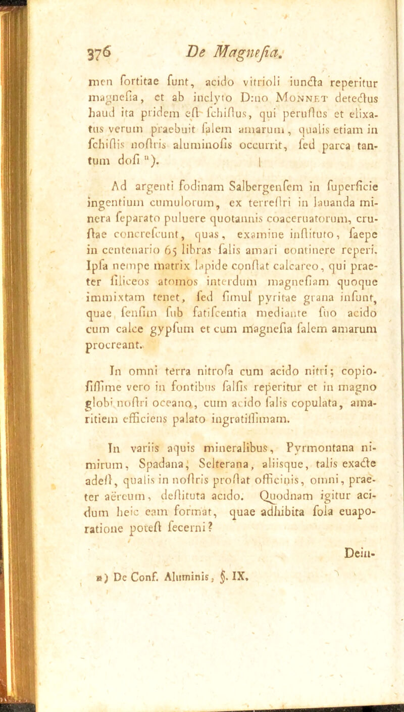 37^ Mcfgmjia: y i' nicn fortitae funt, acido vitrioli iunda reperitur niaynefia, ct ab inclyto D:no Monnet detedus haud ita pridem efl fcbiflus, qui peruftus et elixa- tiis verum praebuit falem amarum , qualis etiam in fcbiflis noftris alumiaofis occurrit, fed parca tan- tum dofi ). 1 Ad argenti fodinam Salbergenfem in fuperficie ingentium cumulorum, ex terreflri in lauanda mi- nera feparato puluere quotannis coaceruatorum, cru- flae concrcfcunt, quas, examine inflituto, faepe in centenario 65 libras falis amari continere reperi. Ipfa nempe matrix lapide conflat calcarco, qui prae- ter liliceos atomos interdum magneflam quoque immixtam tenet, fed fitnul pyritae grana infunt, quae, fenfim fub fatifeentia mediante fiio acido cum calce gypfum et cum magnefia falem amarum procreant.> In omni terra nitrofa cum acido nitri; copio- fifllme vero in fontibus falfis reperitur ct in magno globi noflri oceano, cum acido lalis copulata, ama- ritiem efficiens palato ingratiffimam. In variis aquis mineralibus, Pyrmontana ni- mirum, Spadana; Selterana, aliisque, talis exade ade/}, qualis in nofiris proflat officinis, omni, prae- ter aereum, dellituta acido. Quodnam igitur aci- dum heic eam format, quae adhibita fola euapo- ratione poiefl fecerni? / Dcin- ») De Conf. Aluminis, §. IX,
