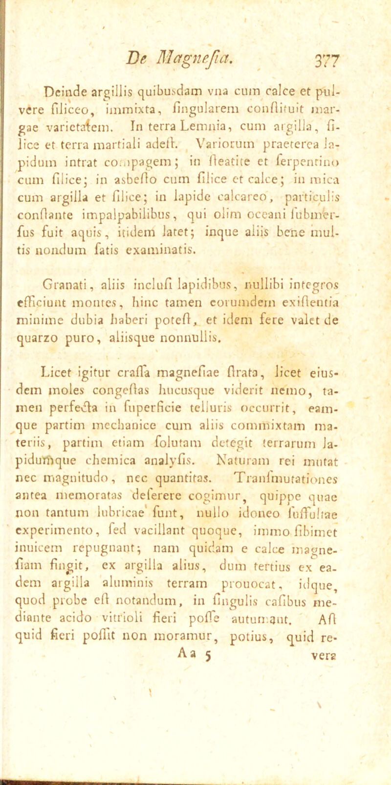 Deinde argillis quibusdam vna cum calce et pul- vere filiceo, immixta, fingularem conflituit mar- gae varietatem. In terra Lemnia, cum argilla, fi- lice et terra martiali adeil. Variorum praeterea la- pidum intrat coiiipagem; in fleatite ct ferpenrino cum filice; in asbeflo cum filice et calce; in mica cum argilla et filice; in lapide calcareo, particulis conflante impalpabilibus, qui olim oceani lubmer- fus fuit aquis, itidem latet; inque aliis bene mul- tis nondum fatis examinatis. Granati, aliis inclufi lapidibus, nullibi integros efficiunt montes, hinc tamen corumdem exiflentia minime dubia liaberi potefl, et idem fere valet de quarzo puro, aliisque nonnullis. Licet igitur craffa magnefiae flrata, licet eius- dem moles congefias liucusque viderit nemo, ta- men perfevfla in fuperficie telluris occurrit, eam- ^que partim mechanice cum aliis commixtam ma- teriis, partim etiam folutam detegit terrarum la- pidutftque chemica analyfis. Naturam rei mutat nec magnitudo , nec quantitas. Tranlmutationes antea memoratas delerere cogimur, quippe quae non tantum lubricae' funt, nullo idoneo fuffiuliae experimento, fed vacillant quoque, immo fibimet inuicem repugnant; nam quidam e calce magne- fiam fingit, ex argilla alius, dum fertius ex ea. dem argilla aluminis terram prouocat, iilque, quod probe efi notandum, in fingulis cafibus me- diante acido vitrioli fieri pofTe autuir.tjut. Afi quid fieri poffit non moramur, potius, quid re- Aa 5 vera