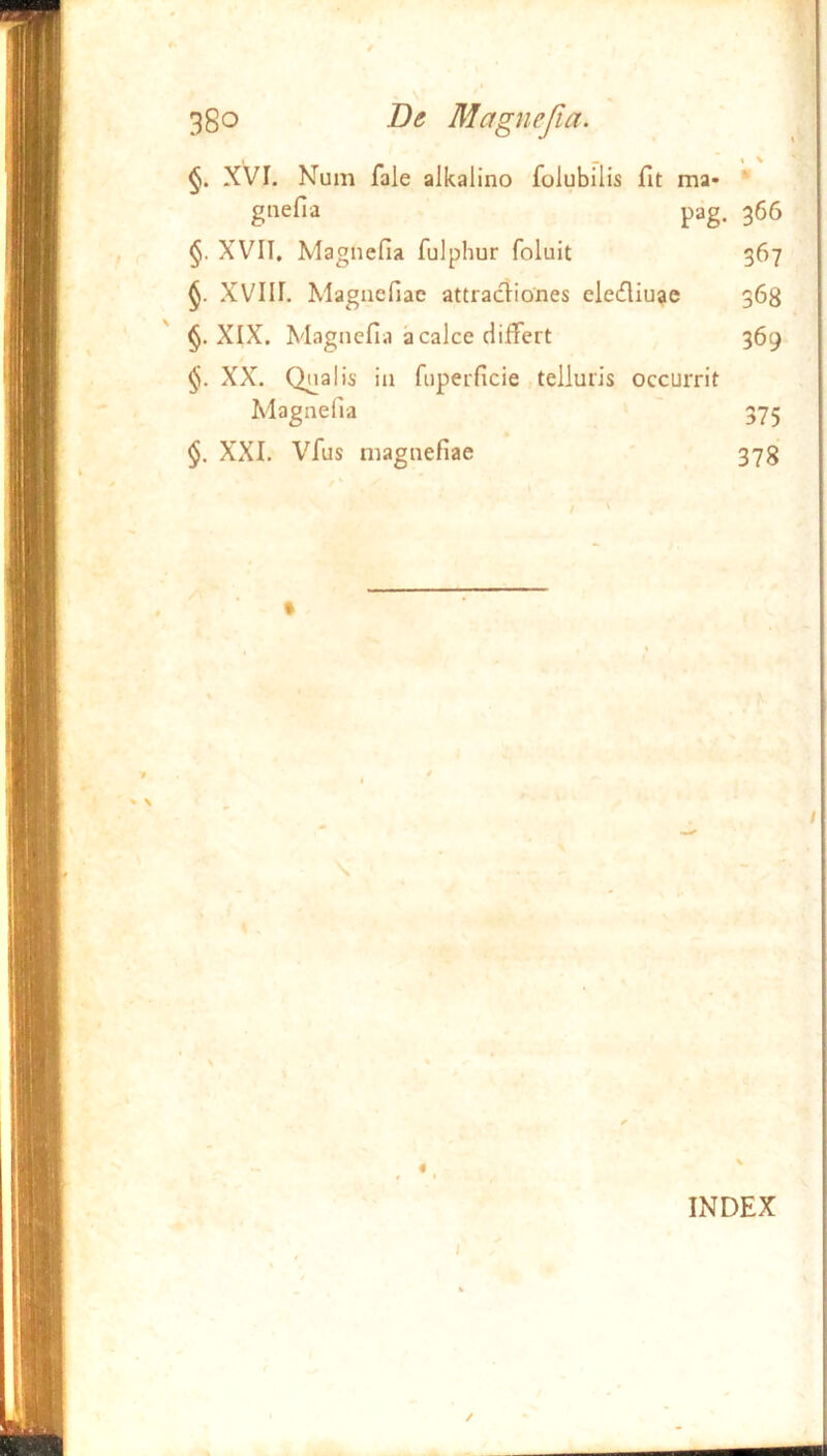 1 _ » \ XVI. Num fale alkalino folubilis fit ma- ’ gnefia pag. 366 XVII, Magnefia fulphur foluit 367 XVIII. Magnefiae attractiones elediu^ie 368 §. XIX. Magnefia a calce differt 369 XX. Qnalis in fiiperficie .telluris occurrit Magnefia 375 XXI. Vfus magnefiae 378 / ' / INDEX I /