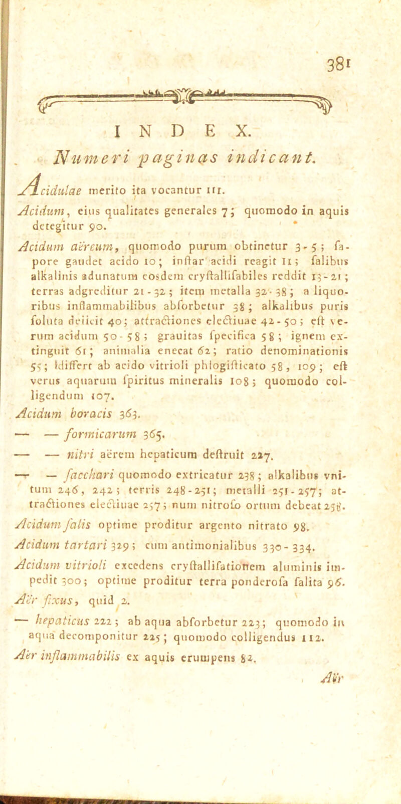 INDEX. ‘ Numeri 'paginas indi eant, j4cidulae merito ita vocantur ifi. Acidum, eius qualitates generales 7; quomodo in aquis detegitur 90. ' * Acidum ahreurn, quomodo purum obtinetur 3-5; fa- pore gaudet acido 10; infiar acidi reagit li; falibus alkalinis adunatum eosdem cryftallifabiles reddit 13-21 ; terras adgreditur 21-32; item metalla 32-38; a liquo- ribus inflammabilibus abforbetur 38; alkalibus puris foluta deiieit 40; aftradliones clefliuae 42 - 50 > eft \ e- rum acidum 50- 58 ? grauitas fpccifica 58 ; ignem cx- tinguit6i; animalia enecat ratio denominationis 53; Idiffert ab acido vitrioli phlogifticato 58, 109; cft verus aquarum Ipiritus mineralis lo8; quomodo col- ligendum 107. Acidum horaeis 3*53. — — formicarum 365. — — nitri acrem hepaticum deftruit 227. — /flcc/mrt quomodo extricatur 238; alkalibus vni- tum 246, 242; terris 248-251; metalli 251-257; at- tradiiones elecliuac 237; num nitroCo ortum debeat 238. Acidum falis optime proditur argento nitrato 98. Acidum tartari 329; cum antimonialibus 330- 334. Acidum vitrioli excedens cryftallifatiohem aluminis im- pedit 300; optime proditur terra ponderofa falita 9/$. Adi' fixus, quid 2. ' '— hepaticus 222; ab aqua abforbetur 223; quomodo in aqua decomponitur 215; quomodo colligendus II2. Aer inflammabilis ex aquis erumpens 8^. , Aei'
