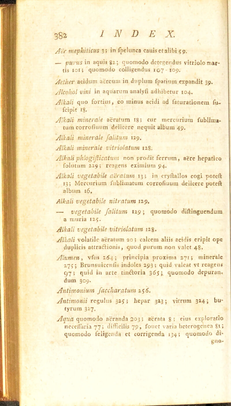 \ 382 INDE X. ; AhV mephiticus 3; in fpeliinca canis ct alibi 5 9. ' — in aquis 8z; quomodo detegendus vitriolo mar- ! tis loi; quomodo colligendus 107 109. ' y^ether acidum aereum in duplum fpariinn expandit 39. I /llcohol vini in aquarum analyfi adhibetur 104. jllkali quo fortius, eo minus acidi ad faturationem fu- i fcipit 18. j y^tkali minerale aeratum ig; cur mercurium fublima- | tum corrofiuum deiiccre nequit album 49. \ Alkali minerale falitum 129. , r Alkali minerale vitriolatnm 128. I E Alkali phlogijlicatum non prodit ferrum, acre hepatico j follitum 229; reagens eximium 94, | Alkali vegetabile ceratum 13; in cryftallos cogi poteft 5 13; Mercurium fublimatum corrofiuum deiicere poteft ; album 16. I Alkali vegetabile nitratum 129. ^ ^ — vegetabile falitum 129; quomodo diftinguendura [ a muria 125. [ Alkali vegetabile vitriolatum i2g. ' Alkali volatile aeratum 20; calcem aliis acidis eripit ope j duplicis attradlionis, quod purum non valet 48. Alumen, vfus 264; principia proxima 271; minerale j 273; Brunsuiccnfis indoles 293; quid valeat vt reagens ; c^7; quid ia arte tintSloria 365; quomodo depuran, dum 309. ! Antimoniuin faccharatum ifs. ; Antimonii regulus 325; hepar 313; vitrum 314; bu- tyrum 327, quomodo acranda 203; aerata 8; rius exploratio ncec/faria 77; difficilis 79, fouct varia bctcrogenca gi; quomodo feligenda ct corrigenda 134; quomodo di- gno-