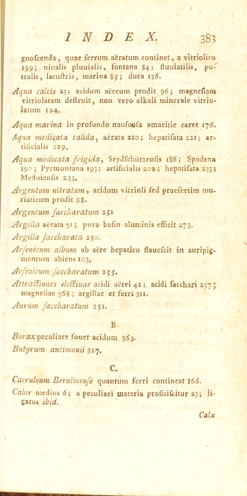 ' INDEX. 383 gnofcenda , qiiae ferrum aeratum continet, a vitriolico 139; niualis pluuialis, fontana 84; fluuiatilis, pu' tealis, lacufiris, marina 85; dura 1^6. Aqua calcis »3; acidum aereum prodit 96; magnefiam vitriolatam deftruit, non vero alkali minerale vitrio- latuin 124. Aqua marina in profundo naufeofa amaritie caret 176. Aqua medicata calidaaerata 220; hepatifata 221; ar> titicialis 229, Aqua medicata frigida^ SeyJfchiitaenfis 186; Spadana 190; Fyrmontana 193; artificialis 202; hepatifata 233; Meduienfis 233, Argentum nitratum ■, acidum vitrioli fcd praefertim mu- riaticum prodit 98. ' Argentum faccliaratum 252 , Argilla aerata 51; pura>bafin aluminis efficit 273, Argilla Jacckarata 250. Arfenicum album ab aere hepatico flauefeit in auripig- mentum abiens 103, Arfenicum faccharatum 255, Attractiones eleCtiuae aerei 42; acidi facchari 257 J magneliae 358 ; argillae et ferri 311. Aurum faccharatum 251. B, peculiare fouct acidum 3(J3. Butyrum antimonii 327, C. Caeruleum Berolinenfe quantum ferri contineat l6S, Calor medius 6j a peculiari materia proficiCcitur 23; li- gatus tbid. \ % Calx