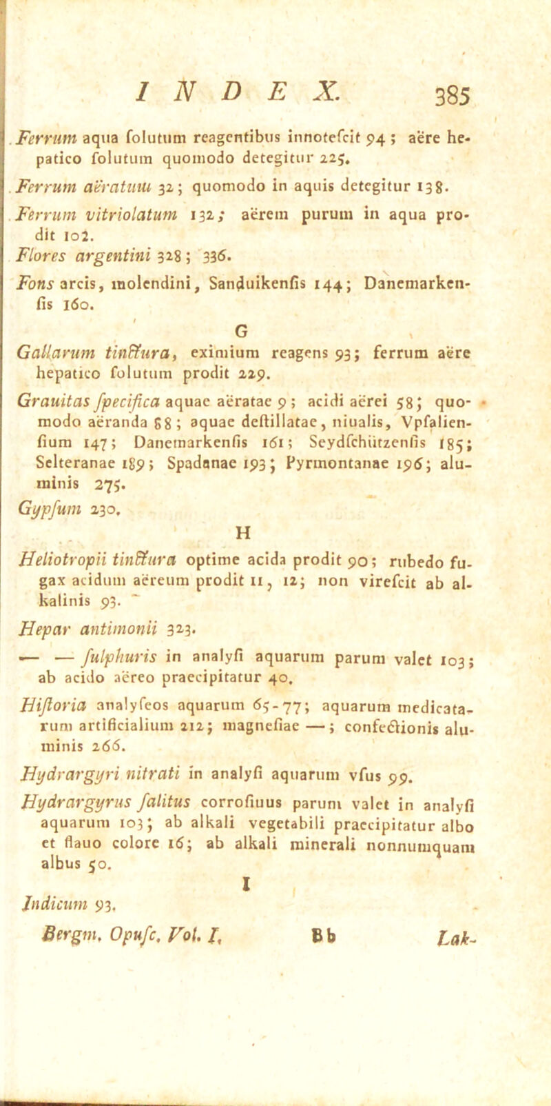 .Ferrum aqua folutum reagentibus innotefcit 94 ; aere he- patico folutum quomodo detegitur 225. .Ferrum aeratum 32; quomodo in aquis detegitur 139. Ferrum vitriolatum 132; aerem purum in aqua pro- dit io2. Flores argentini 328 ; 336. arcis, molendini, SanduikenHs 144; Danemarkcn- fis 160. G Gallarum tin&ura, eximium reagens 93; ferrum aere hepatico folutum prodit 229. Grauitas fpecifica iiquac aeratae 9 ; acidi aerei 58 J quo- • modo aeranda gg; aquae deliillatae, niualis, Vpfalien- fium 147; Danemarkenfis k5i; Seydfchiitzenfis I85; Selteranae 189; Spadonaeipsj Pyrmontanac 195; alu- minis 275. Gypfum 230. H Heliotropii tin&ura optime acida prodit 90; rubedo fu- gax acidum aereum prodit II j 12; non virefeit ab al- kalinis 93. Hepar antimonii 323. •— — fulphuris in analyfi aquarum parum valet 103; ab acido aereo praecipitatur 40. Hijloria analyfeos aquarum 65.77; aquarum medicata- rum artificialium 212; magnefiae—; confedlionis alu- minis 266. Hydrargp-i nitrati in analyfi aquarum vfus 99. Hydrargyrus /alitus corrofiuus parum valet in analyfi aquarum 103; ab alkali vegetabili praecipitatur albo ct flauo colore 16; ab alkali minerali nonnumquam albus 50, B b Lak^ Judicum 93. Sergm, Opufe, Vo\. J, I I
