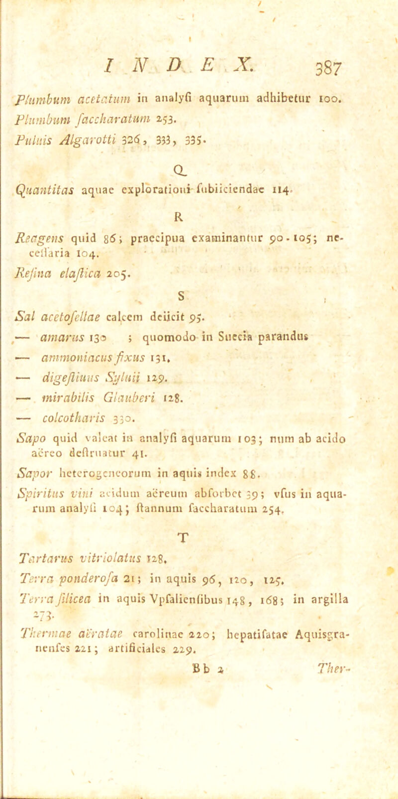 Plumbum acetatum in analyfi aquarum adhibetur loo. Plumbum faccharatum Z53. Pulnis Algarotti 326, 353, 335« a Quantitas aquae explorationi TubHciendac 114. t R Reagens quid 8(5; praecipua examinantur 90.105; nc- celVaria 104. Refma elajlica 205. S Sal acetofellae calcem deiicit 95. ,— amarus 130 ; quomodo in Succia parandus — ammoniacus fxus 131, •— digejliuus Suluii 129, — mirabilis Giauberi 128. — colcotharis 330. Sapo quid valeat in analyfi aquarum 103; mim ab acido aereo definiatur 41. Sapor hetcrogcneorum in aquis index 88. Spiritus vini acidum aiireum abforbct39; vfus in aqua- rum analyfi 104; ftannum faccharatum 254, T Tartarus vitriolatus 128, Terra ponderofa 21; in aquis 95, 120, 125, Terra/ilicea in aquis Vpfalienfibus 148 , 168; in argilla ^73- Thermae aeratae carolinac 220; hepatifatae Aquisgra- iienfes22i; artificiales 229. Bb 2 Ther^