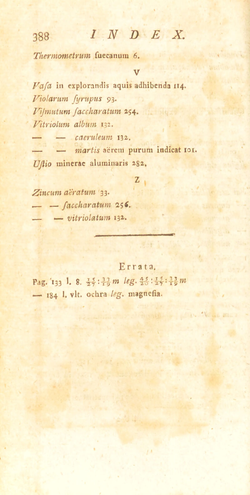 Thermofnetrum fuecaiium 6. Vafa in cxploranc^is aquis adhibenda 114. Violarum fympus 93. Vijmutum faccharatum 254. Vitriolum album 132. f — — caeruleum 132. — — martis acrem purum indicat loi. UJlio ininerac aluminaris 282, Zincum aeratum 33. — — faccharatum 25 tf. — — vitriolatum 13^. Errata. Pag.'133 1- 8. — 184 vlt. ochra leg, magnefia. . . 'V ..