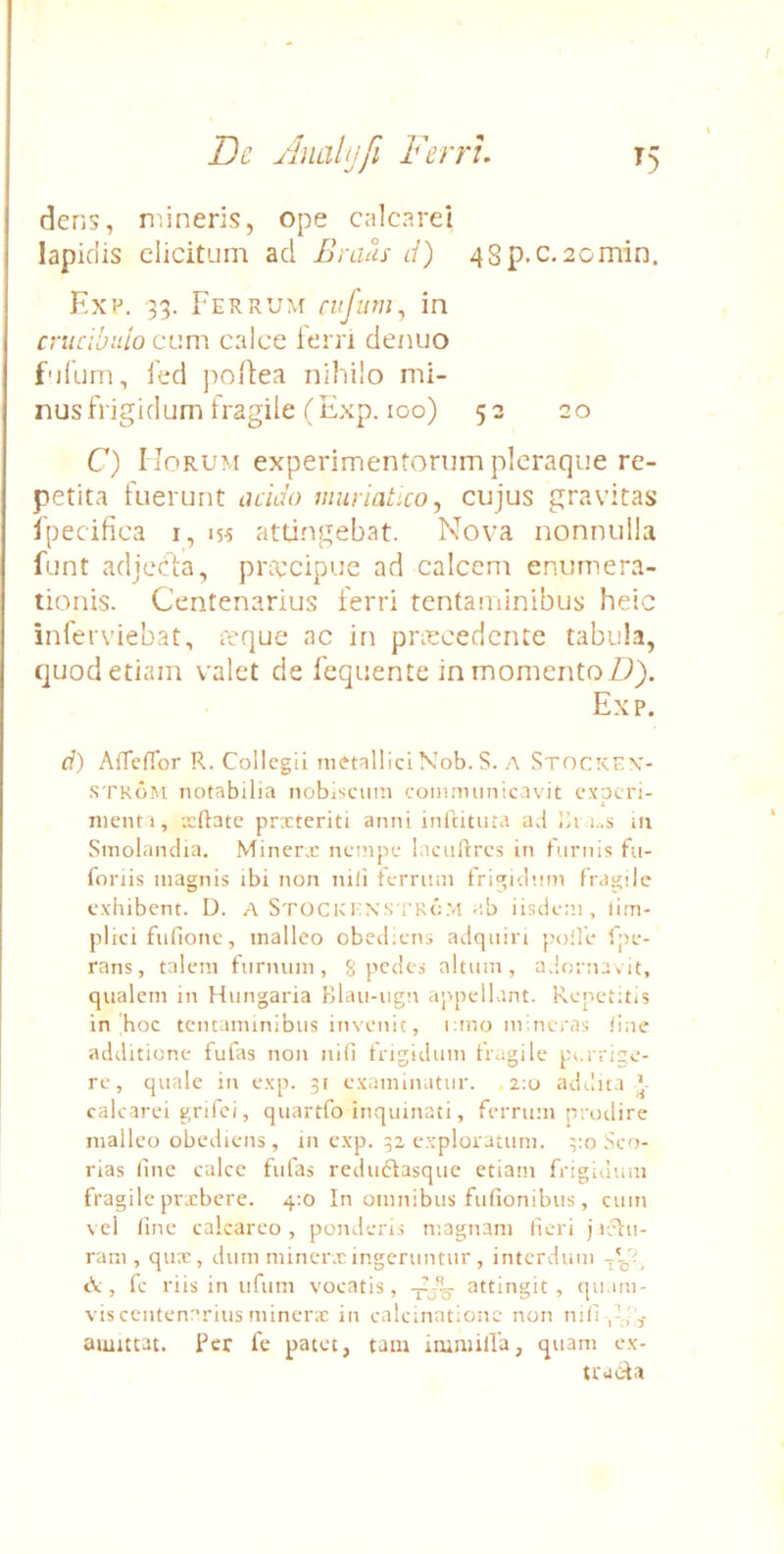 dens, mineris, ope calcarei lapidis elicitum ad Braus d) 4Sp,c. 2cmin. Kx!-*. 33. FERRU^f cvfum^ in crucibido cum calce ferri denuo fufum, l'ed poliea nihilo mi- nus frigidum fragile (Exp. 100) 53 20 C) Horum experimentorum pleraque re- petita fuerunt acido muriatico^ cujus gravitas Ipecifica i, 155 attingebat. Nova nonnulla funt adjecia, piaucipuc ad calcem enumera- tionis. Centenarius ferri tentaminibus heic inferviebat, reque ac in prascedente tabubi, quod etiam valet de fcquente in momento Exp, d) AiTefibr R. Collegii metallici\ob. S. A Stockpv- STKoM notabilia nobiscnm commimicavit experi- menti, xftate prxteriti anni inicitnta ad in Smolnnclia. Minerx nempe lacuftres in furnis fu- foriis magnis ibi non nili terriim frigidum fragile exhibent. D. A StockknsTKcM ab iisdem, lim- plici fnfione, malleo obediens adqiiiri polle fpe- rans, talem furnum, 8 pedes altum, adornavit, qualem in Hungaria Blau-ugn appellant. Repetitis in hoc tentaminibus invenit, i;mo mineras line additione fufas non nili trigidum fragile porrige- re, quale in exp. 31 examinatur. ,2:0 adilit.i ' calcarei grifei, quartfo inquinati, ferrum pnnlire malleo obediens, in exp. 32 exploratum. .Sco- rias line calce fufas redu61:asque etiam frigidum fragile prxbere. 4:0 In omnibus fufionibus, cum vel line calcarco , ponderis magnam lieri j irlu- ram , qux, diim minerx ingeruntur , interdum ^ tV , fc riis in ufum vocatis, attingit, quam- vis centenarius minerx in calcinatione non nili amittat. Per fe patet, taiu inimilla, quam ex- trucda